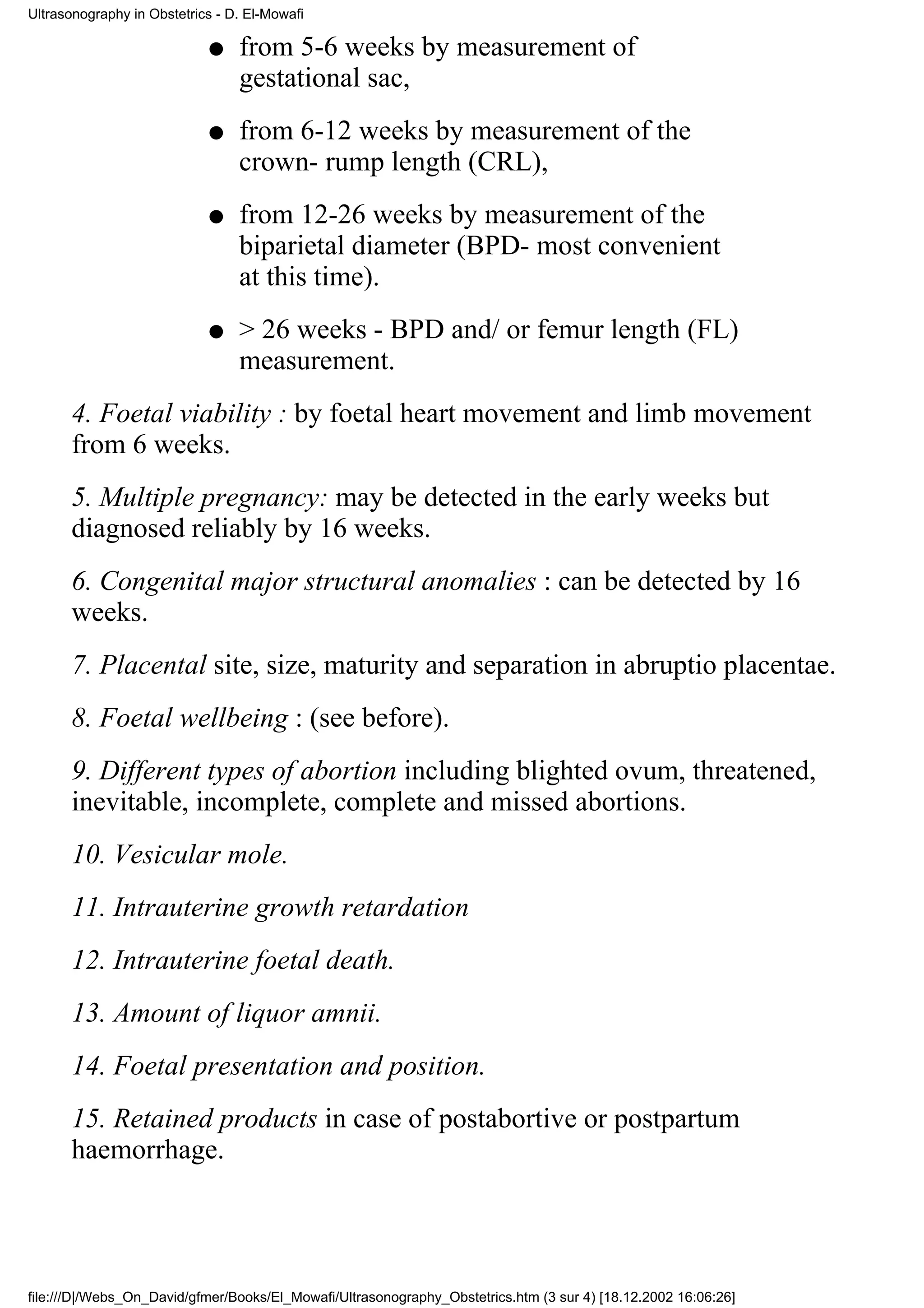 Ultrasonography in Obstetrics - D. El-Mowafi

                            q    from 5-6 weeks by measurement of
                                 gestational sac,
                            q    from 6-12 weeks by measurement of the
                                 crown- rump length (CRL),
                            q    from 12-26 weeks by measurement of the
                                 biparietal diameter (BPD- most convenient
                                 at this time).
                            q    > 26 weeks - BPD and/ or femur length (FL)
                                 measurement.
      4. Foetal viability : by foetal heart movement and limb movement
      from 6 weeks.
      5. Multiple pregnancy: may be detected in the early weeks but
      diagnosed reliably by 16 weeks.
      6. Congenital major structural anomalies : can be detected by 16
      weeks.
      7. Placental site, size, maturity and separation in abruptio placentae.
      8. Foetal wellbeing : (see before).
      9. Different types of abortion including blighted ovum, threatened,
      inevitable, incomplete, complete and missed abortions.
      10. Vesicular mole.
      11. Intrauterine growth retardation
      12. Intrauterine foetal death.
      13. Amount of liquor amnii.
      14. Foetal presentation and position.
      15. Retained products in case of postabortive or postpartum
      haemorrhage.




file:///D|/Webs_On_David/gfmer/Books/El_Mowafi/Ultrasonography_Obstetrics.htm (3 sur 4) [18.12.2002 16:06:26]
 