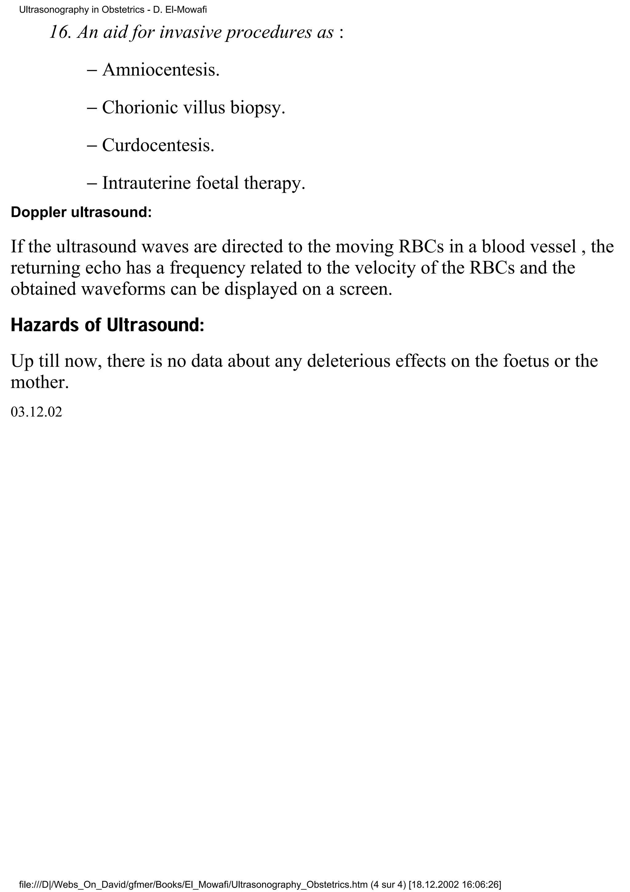 Ultrasonography in Obstetrics - D. El-Mowafi

       16. An aid for invasive procedures as :
                − Amniocentesis.
                − Chorionic villus biopsy.
                − Curdocentesis.
                − Intrauterine foetal therapy.
Doppler ultrasound:

If the ultrasound waves are directed to the moving RBCs in a blood vessel , the
returning echo has a frequency related to the velocity of the RBCs and the
obtained waveforms can be displayed on a screen.
Hazards of Ultrasound:
Up till now, there is no data about any deleterious effects on the foetus or the
mother.
03.12.02




 file:///D|/Webs_On_David/gfmer/Books/El_Mowafi/Ultrasonography_Obstetrics.htm (4 sur 4) [18.12.2002 16:06:26]
 
