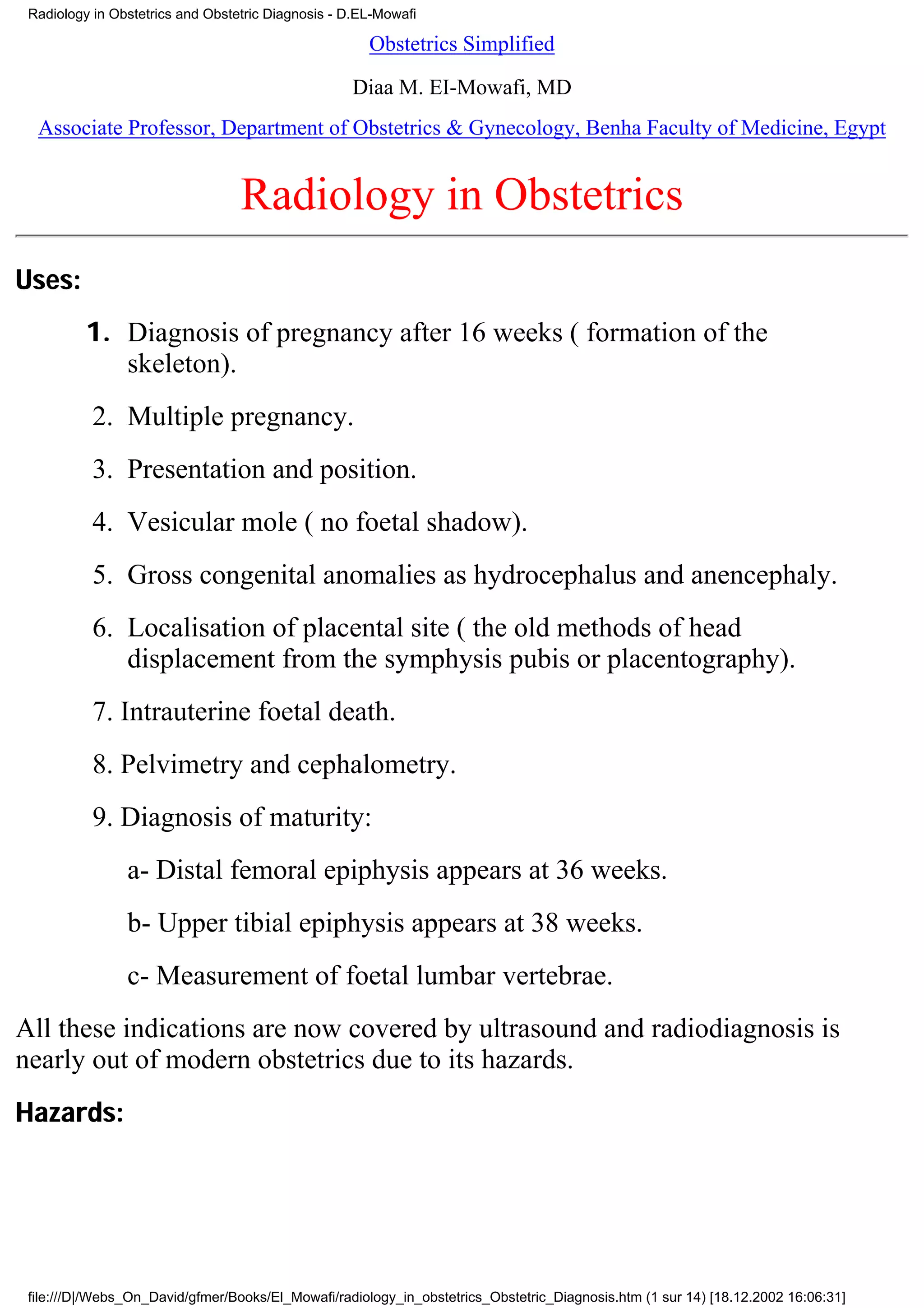 Radiology in Obstetrics and Obstetric Diagnosis - D.EL-Mowafi

                                                      Obstetrics Simplified

                                                   Diaa M. EI-Mowafi, MD
  Associate Professor, Department of Obstetrics & Gynecology, Benha Faculty of Medicine, Egypt


                                  Radiology in Obstetrics
Uses:
          1. Diagnosis of pregnancy after 16 weeks ( formation of the
             skeleton).
           2. Multiple pregnancy.
           3. Presentation and position.
           4. Vesicular mole ( no foetal shadow).
           5. Gross congenital anomalies as hydrocephalus and anencephaly.
           6. Localisation of placental site ( the old methods of head
              displacement from the symphysis pubis or placentography).
           7. Intrauterine foetal death.
           8. Pelvimetry and cephalometry.
           9. Diagnosis of maturity:
                a- Distal femoral epiphysis appears at 36 weeks.
                b- Upper tibial epiphysis appears at 38 weeks.
                c- Measurement of foetal lumbar vertebrae.
All these indications are now covered by ultrasound and radiodiagnosis is
nearly out of modern obstetrics due to its hazards.
Hazards:




 file:///D|/Webs_On_David/gfmer/Books/El_Mowafi/radiology_in_obstetrics_Obstetric_Diagnosis.htm (1 sur 14) [18.12.2002 16:06:31]
 