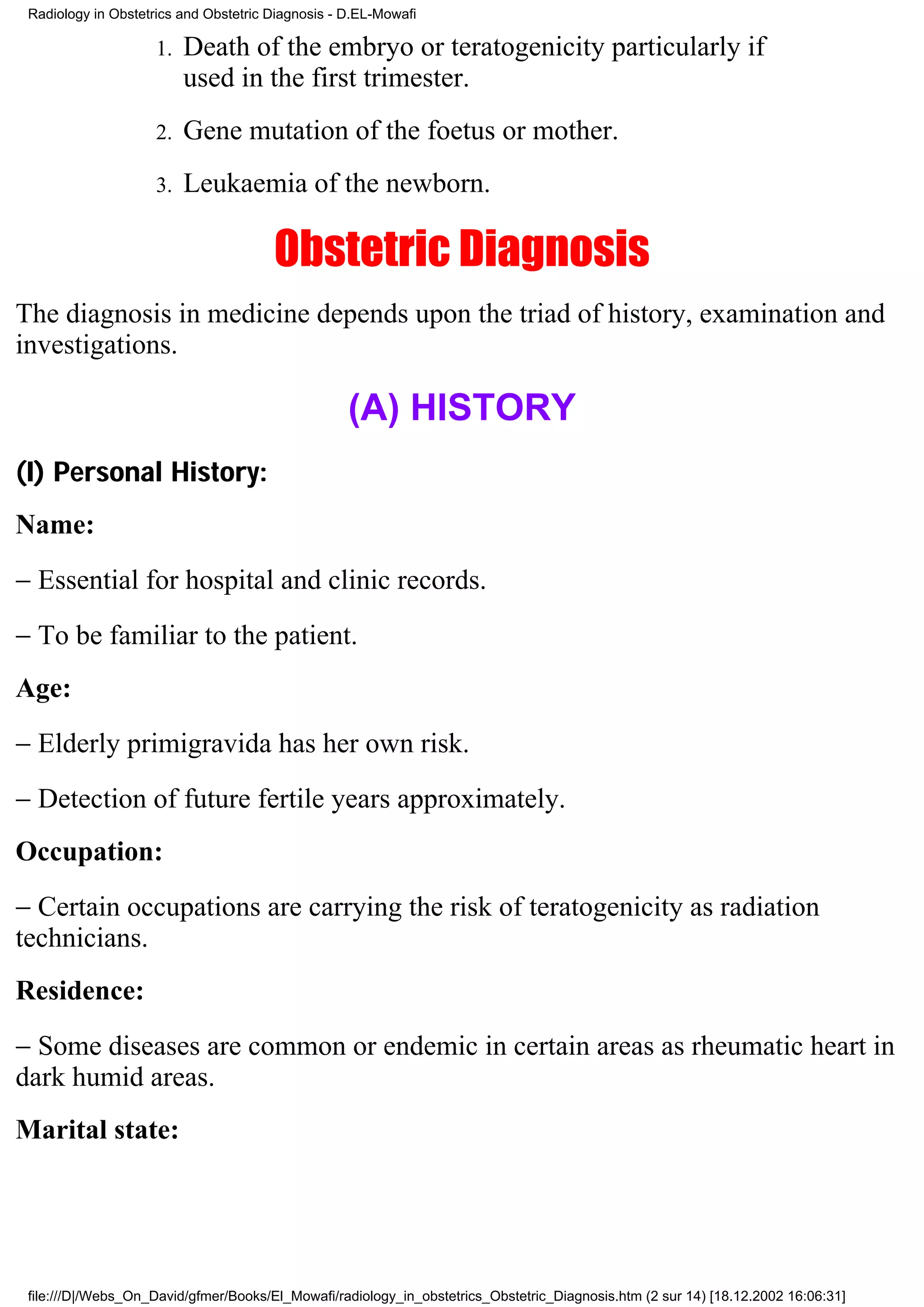 Radiology in Obstetrics and Obstetric Diagnosis - D.EL-Mowafi

                     1.   Death of the embryo or teratogenicity particularly if
                          used in the first trimester.
                     2.   Gene mutation of the foetus or mother.
                     3.   Leukaemia of the newborn.

                                       Obstetric Diagnosis
The diagnosis in medicine depends upon the triad of history, examination and
investigations.

                                                   (A) HISTORY
(I) Personal History:
Name:
− Essential for hospital and clinic records.
− To be familiar to the patient.
Age:
− Elderly primigravida has her own risk.
− Detection of future fertile years approximately.
Occupation:
− Certain occupations are carrying the risk of teratogenicity as radiation
technicians.
Residence:
− Some diseases are common or endemic in certain areas as rheumatic heart in
dark humid areas.
Marital state:




 file:///D|/Webs_On_David/gfmer/Books/El_Mowafi/radiology_in_obstetrics_Obstetric_Diagnosis.htm (2 sur 14) [18.12.2002 16:06:31]
 