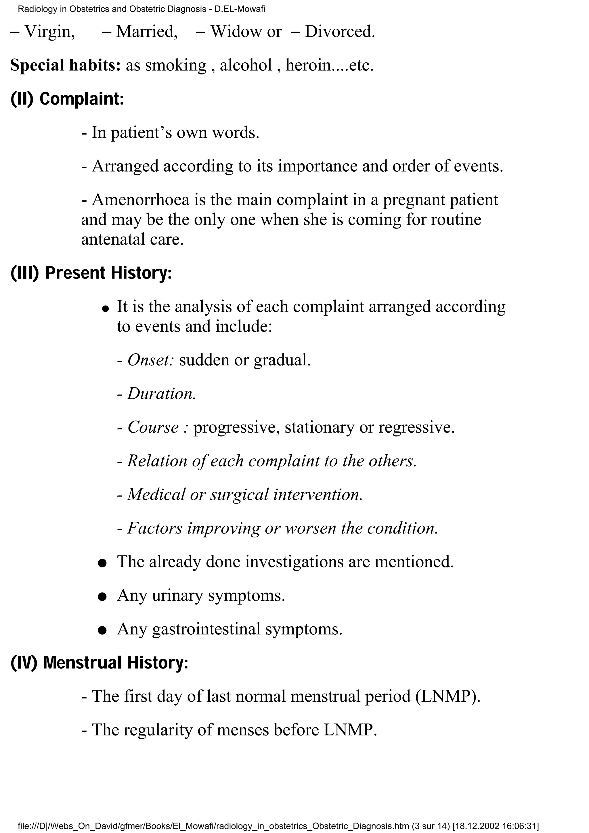 Radiology in Obstetrics and Obstetric Diagnosis - D.EL-Mowafi

− Virgin,            − Married, − Widow or − Divorced.
Special habits: as smoking , alcohol , heroin....etc.
(II) Complaint:
                - In patient’s own words.
                - Arranged according to its importance and order of events.
                - Amenorrhoea is the main complaint in a pregnant patient
                and may be the only one when she is coming for routine
                antenatal care.
(III) Present History:
                     q   It is the analysis of each complaint arranged according
                         to events and include:
                         - Onset: sudden or gradual.
                         - Duration.
                         - Course : progressive, stationary or regressive.
                         - Relation of each complaint to the others.
                         - Medical or surgical intervention.
                         - Factors improving or worsen the condition.
                    q    The already done investigations are mentioned.
                    q    Any urinary symptoms.
                    q    Any gastrointestinal symptoms.
(IV) Menstrual History:
                - The first day of last normal menstrual period (LNMP).
                - The regularity of menses before LNMP.




 file:///D|/Webs_On_David/gfmer/Books/El_Mowafi/radiology_in_obstetrics_Obstetric_Diagnosis.htm (3 sur 14) [18.12.2002 16:06:31]
 