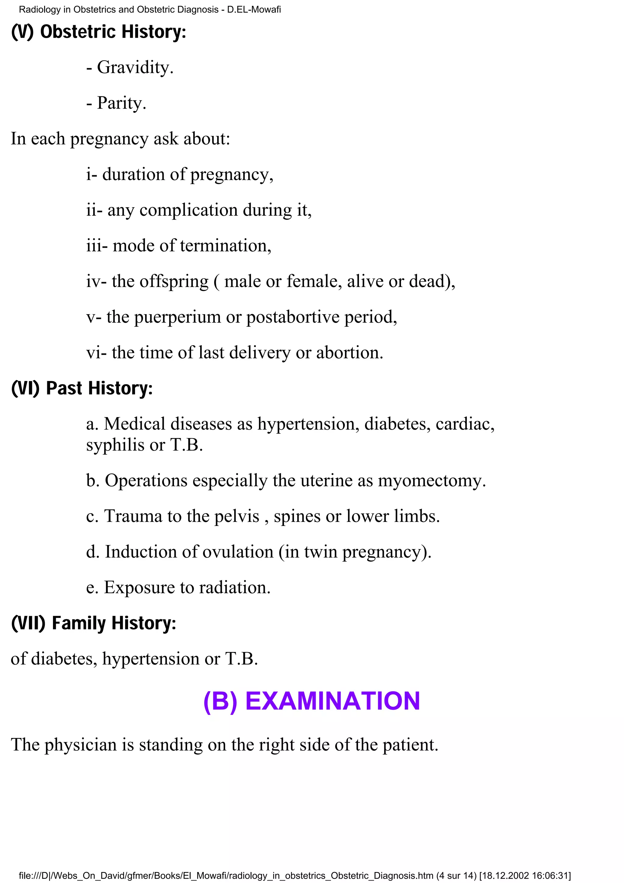 Radiology in Obstetrics and Obstetric Diagnosis - D.EL-Mowafi

(V) Obstetric History:
                - Gravidity.
                - Parity.
In each pregnancy ask about:
                i- duration of pregnancy,
                ii- any complication during it,
                iii- mode of termination,
                iv- the offspring ( male or female, alive or dead),
                v- the puerperium or postabortive period,
                vi- the time of last delivery or abortion.
(VI) Past History:
                a. Medical diseases as hypertension, diabetes, cardiac,
                syphilis or T.B.
                b. Operations especially the uterine as myomectomy.
                c. Trauma to the pelvis , spines or lower limbs.
                d. Induction of ovulation (in twin pregnancy).
                e. Exposure to radiation.
(VII) Family History:
of diabetes, hypertension or T.B.

                                           (B) EXAMINATION
The physician is standing on the right side of the patient.




 file:///D|/Webs_On_David/gfmer/Books/El_Mowafi/radiology_in_obstetrics_Obstetric_Diagnosis.htm (4 sur 14) [18.12.2002 16:06:31]
 