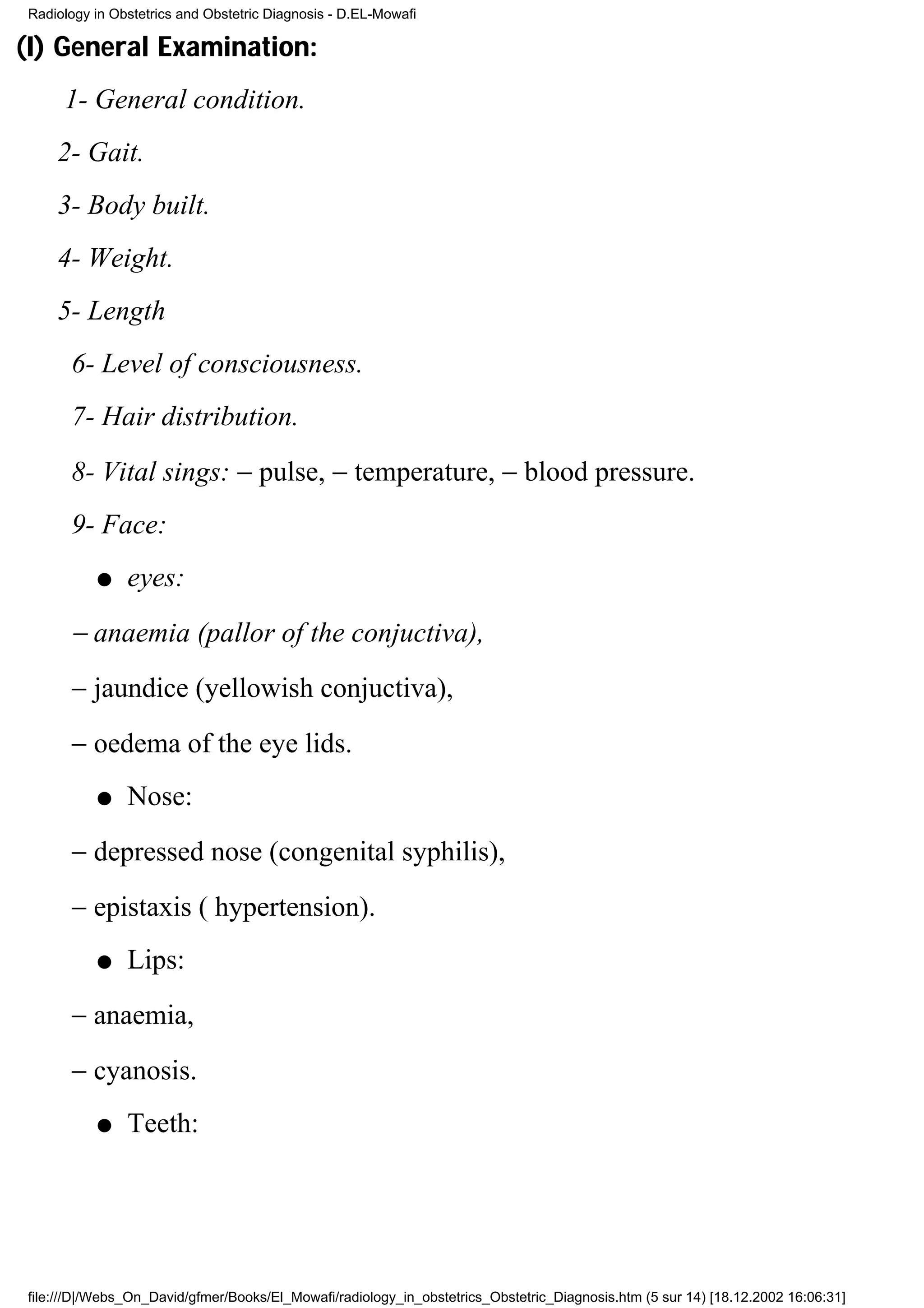 Radiology in Obstetrics and Obstetric Diagnosis - D.EL-Mowafi

(I) General Examination:
     1- General condition.
    2- Gait.
    3- Body built.
    4- Weight.
    5- Length
      6- Level of consciousness.
      7- Hair distribution.
      8- Vital sings: − pulse, − temperature, − blood pressure.
      9- Face:
          q    eyes:
      − anaemia (pallor of the conjuctiva),
      − jaundice (yellowish conjuctiva),
      − oedema of the eye lids.
          q    Nose:
      − depressed nose (congenital syphilis),
      − epistaxis ( hypertension).
          q    Lips:
      − anaemia,
      − cyanosis.
          q    Teeth:




file:///D|/Webs_On_David/gfmer/Books/El_Mowafi/radiology_in_obstetrics_Obstetric_Diagnosis.htm (5 sur 14) [18.12.2002 16:06:31]
 