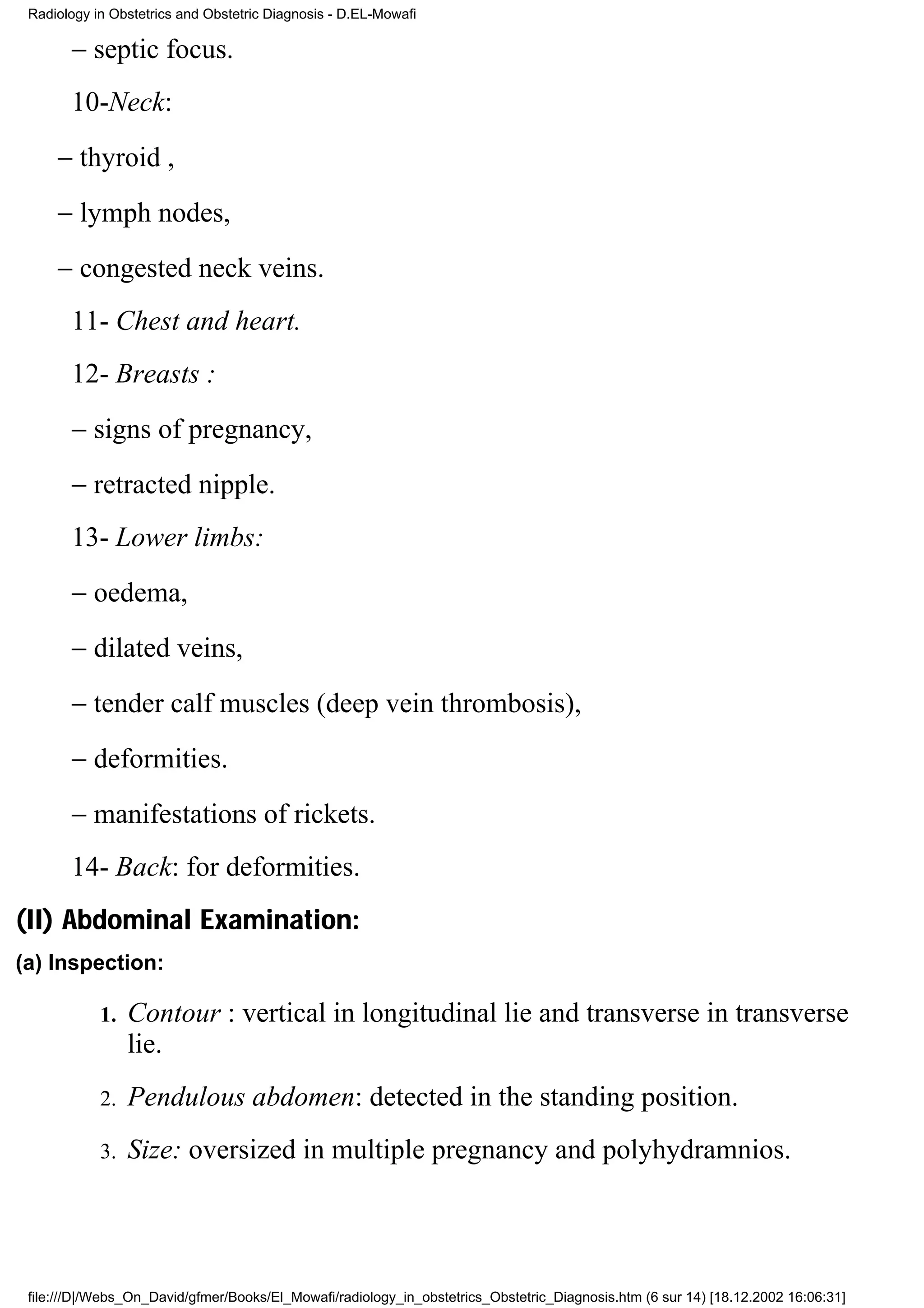 Radiology in Obstetrics and Obstetric Diagnosis - D.EL-Mowafi

       − septic focus.
       10-Neck:
     − thyroid ,
     − lymph nodes,
     − congested neck veins.
       11- Chest and heart.
       12- Breasts :
       − signs of pregnancy,
       − retracted nipple.
       13- Lower limbs:
       − oedema,
       − dilated veins,
       − tender calf muscles (deep vein thrombosis),
       − deformities.
       − manifestations of rickets.
       14- Back: for deformities.
(II) Abdominal Examination:
(a) Inspection:

            1.   Contour : vertical in longitudinal lie and transverse in transverse
                 lie.
            2.   Pendulous abdomen: detected in the standing position.
            3.   Size: oversized in multiple pregnancy and polyhydramnios.




 file:///D|/Webs_On_David/gfmer/Books/El_Mowafi/radiology_in_obstetrics_Obstetric_Diagnosis.htm (6 sur 14) [18.12.2002 16:06:31]
 