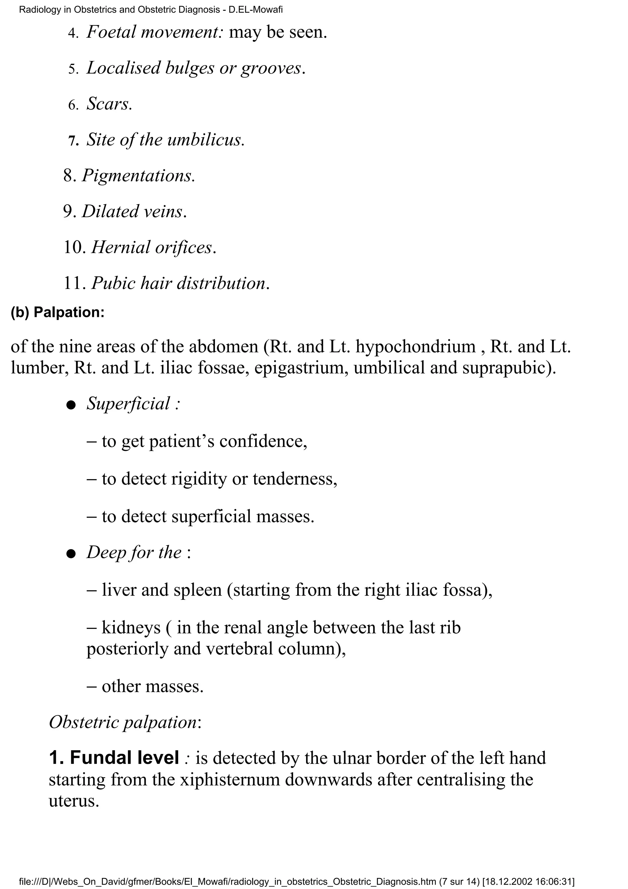 Radiology in Obstetrics and Obstetric Diagnosis - D.EL-Mowafi

            4.   Foetal movement: may be seen.
            5.   Localised bulges or grooves.
            6.   Scars.
            7.   Site of the umbilicus.
           8. Pigmentations.
           9. Dilated veins.
           10. Hernial orifices.
           11. Pubic hair distribution.
(b) Palpation:

of the nine areas of the abdomen (Rt. and Lt. hypochondrium , Rt. and Lt.
lumber, Rt. and Lt. iliac fossae, epigastrium, umbilical and suprapubic).
           q     Superficial :
                 − to get patient’s confidence,
                 − to detect rigidity or tenderness,
                 − to detect superficial masses.
           q     Deep for the :
                 − liver and spleen (starting from the right iliac fossa),
                 − kidneys ( in the renal angle between the last rib
                 posteriorly and vertebral column),
                 − other masses.
       Obstetric palpation:
       1. Fundal level : is detected by the ulnar border of the left hand
       starting from the xiphisternum downwards after centralising the
       uterus.



 file:///D|/Webs_On_David/gfmer/Books/El_Mowafi/radiology_in_obstetrics_Obstetric_Diagnosis.htm (7 sur 14) [18.12.2002 16:06:31]
 