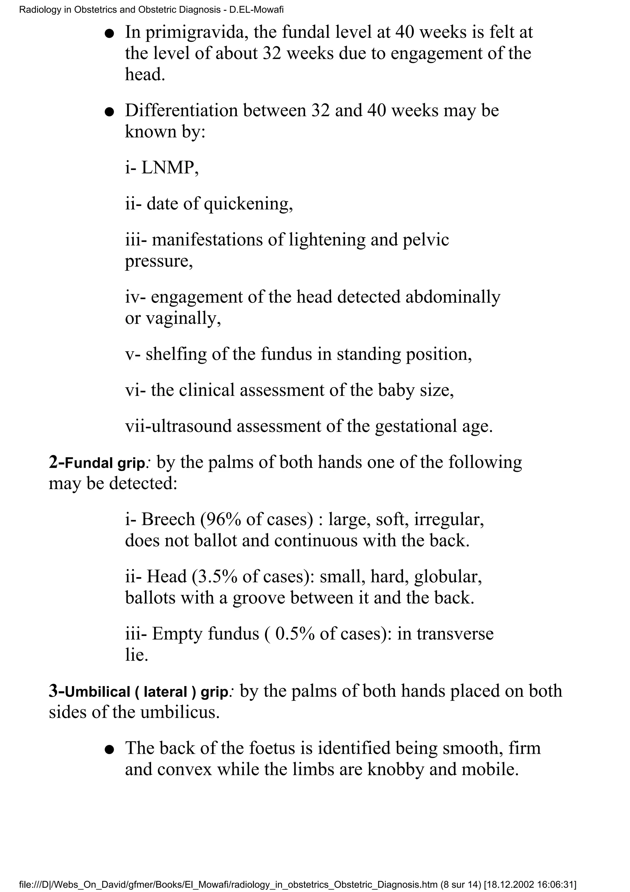Radiology in Obstetrics and Obstetric Diagnosis - D.EL-Mowafi

                   q    In primigravida, the fundal level at 40 weeks is felt at
                        the level of about 32 weeks due to engagement of the
                        head.
                   q    Differentiation between 32 and 40 weeks may be
                        known by:
                        i- LNMP,
                        ii- date of quickening,
                        iii- manifestations of lightening and pelvic
                        pressure,
                        iv- engagement of the head detected abdominally
                        or vaginally,
                        v- shelfing of the fundus in standing position,
                        vi- the clinical assessment of the baby size,
                        vii-ultrasound assessment of the gestational age.
      2-Fundal grip: by the palms of both hands one of the following
      may be detected:
                        i- Breech (96% of cases) : large, soft, irregular,
                        does not ballot and continuous with the back.
                        ii- Head (3.5% of cases): small, hard, globular,
                        ballots with a groove between it and the back.
                        iii- Empty fundus ( 0.5% of cases): in transverse
                        lie.
      3-Umbilical ( lateral ) grip: by the palms of both hands placed on both
      sides of the umbilicus.
                   q    The back of the foetus is identified being smooth, firm
                        and convex while the limbs are knobby and mobile.




file:///D|/Webs_On_David/gfmer/Books/El_Mowafi/radiology_in_obstetrics_Obstetric_Diagnosis.htm (8 sur 14) [18.12.2002 16:06:31]
 