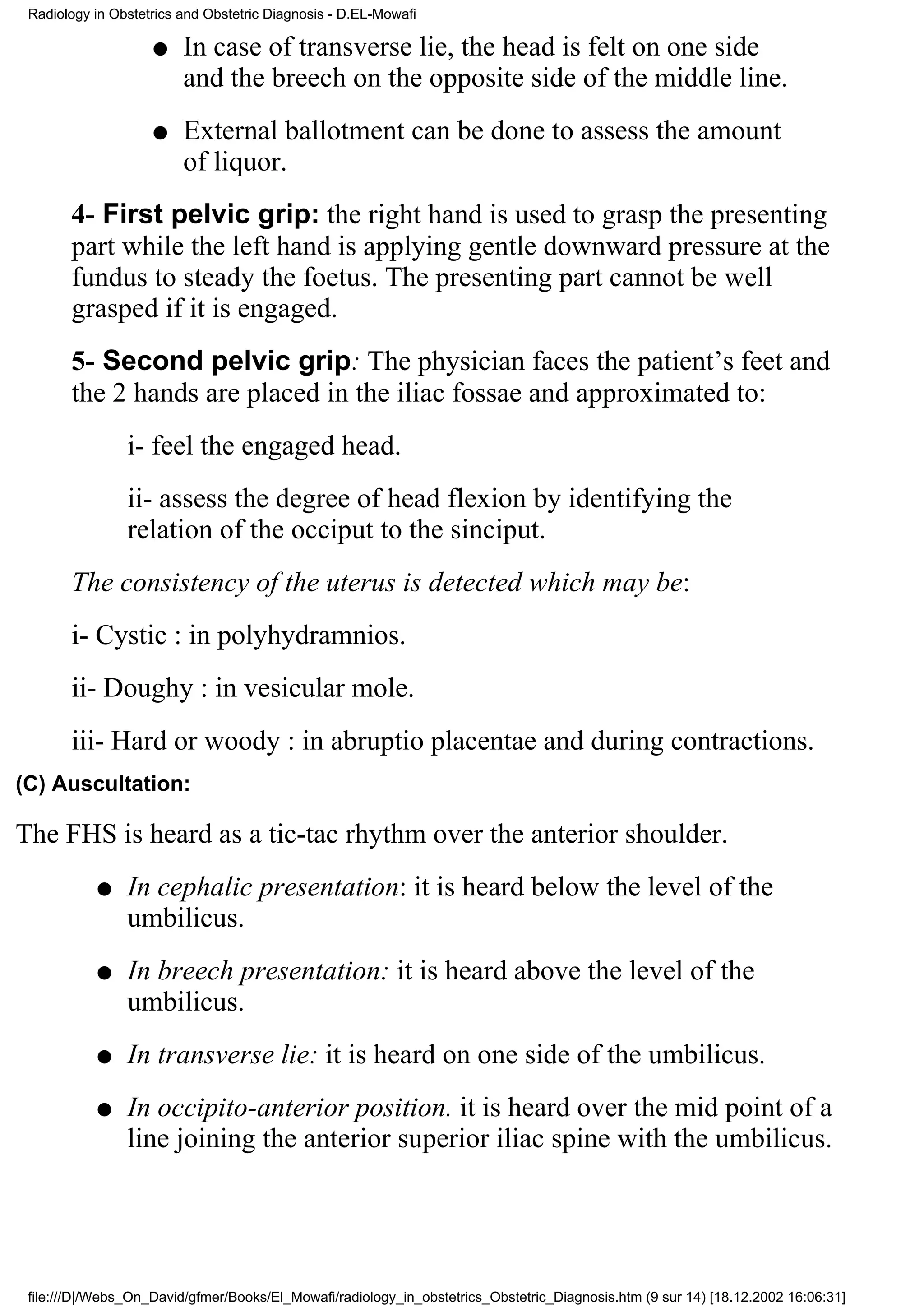 Radiology in Obstetrics and Obstetric Diagnosis - D.EL-Mowafi

                    q    In case of transverse lie, the head is felt on one side
                         and the breech on the opposite side of the middle line.
                    q    External ballotment can be done to assess the amount
                         of liquor.
       4- First pelvic grip: the right hand is used to grasp the presenting
       part while the left hand is applying gentle downward pressure at the
       fundus to steady the foetus. The presenting part cannot be well
       grasped if it is engaged.
       5- Second pelvic grip: The physician faces the patient’s feet and
       the 2 hands are placed in the iliac fossae and approximated to:
                i- feel the engaged head.
                ii- assess the degree of head flexion by identifying the
                relation of the occiput to the sinciput.
       The consistency of the uterus is detected which may be:
       i- Cystic : in polyhydramnios.
       ii- Doughy : in vesicular mole.
       iii- Hard or woody : in abruptio placentae and during contractions.
(C) Auscultation:

The FHS is heard as a tic-tac rhythm over the anterior shoulder.
           q    In cephalic presentation: it is heard below the level of the
                umbilicus.
           q    In breech presentation: it is heard above the level of the
                umbilicus.
           q    In transverse lie: it is heard on one side of the umbilicus.
           q    In occipito-anterior position. it is heard over the mid point of a
                line joining the anterior superior iliac spine with the umbilicus.




 file:///D|/Webs_On_David/gfmer/Books/El_Mowafi/radiology_in_obstetrics_Obstetric_Diagnosis.htm (9 sur 14) [18.12.2002 16:06:31]
 