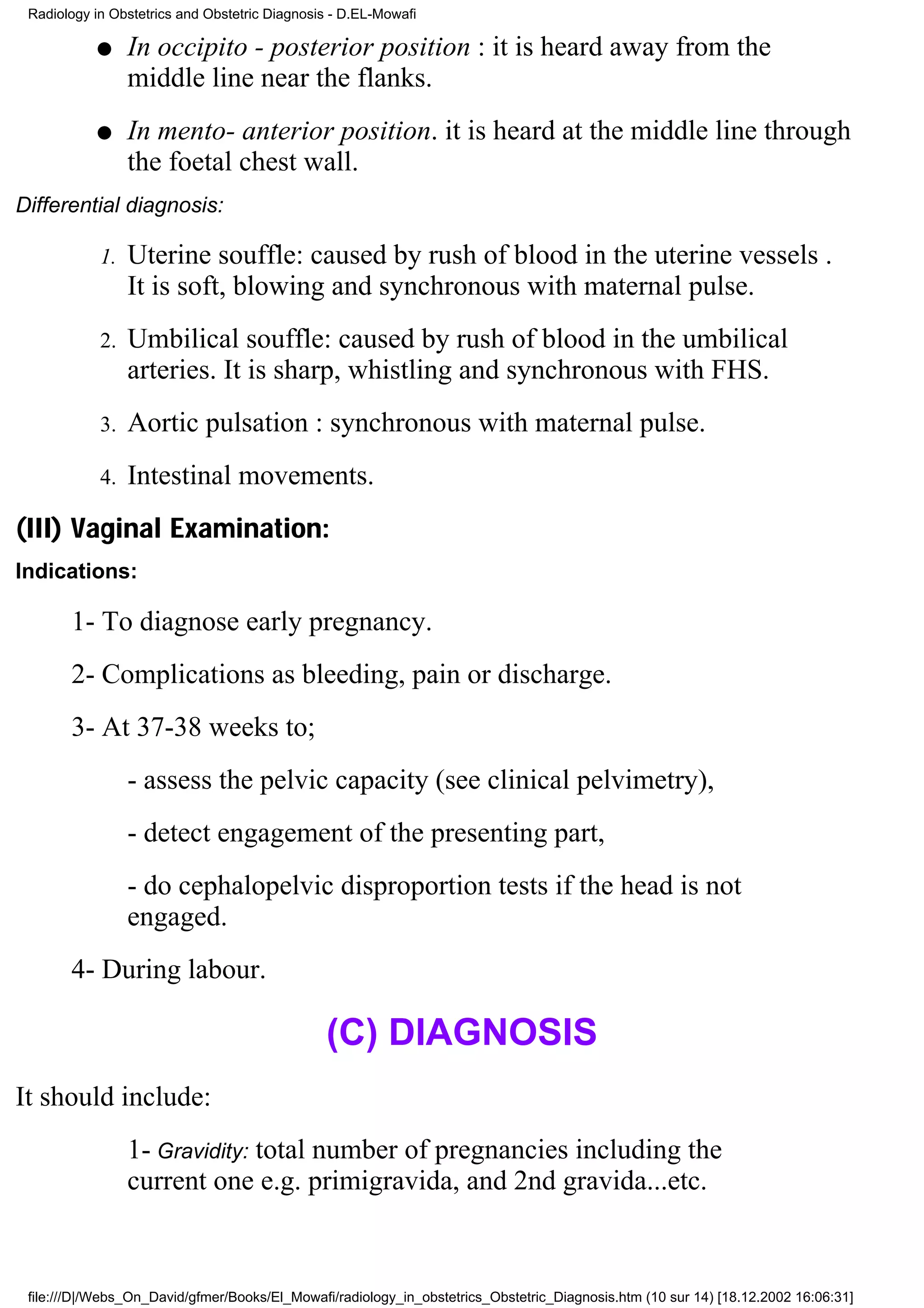 Radiology in Obstetrics and Obstetric Diagnosis - D.EL-Mowafi

           q     In occipito - posterior position : it is heard away from the
                 middle line near the flanks.
           q     In mento- anterior position. it is heard at the middle line through
                 the foetal chest wall.
Differential diagnosis:

            1.   Uterine souffle: caused by rush of blood in the uterine vessels .
                 It is soft, blowing and synchronous with maternal pulse.
            2.   Umbilical souffle: caused by rush of blood in the umbilical
                 arteries. It is sharp, whistling and synchronous with FHS.
            3.   Aortic pulsation : synchronous with maternal pulse.
            4.   Intestinal movements.
(III) Vaginal Examination:
Indications:

       1- To diagnose early pregnancy.
       2- Complications as bleeding, pain or discharge.
       3- At 37-38 weeks to;
                 - assess the pelvic capacity (see clinical pelvimetry),
                 - detect engagement of the presenting part,
                 - do cephalopelvic disproportion tests if the head is not
                 engaged.
       4- During labour.

                                               (C) DIAGNOSIS
It should include:
                 1- Gravidity: total number of pregnancies including the
                 current one e.g. primigravida, and 2nd gravida...etc.



 file:///D|/Webs_On_David/gfmer/Books/El_Mowafi/radiology_in_obstetrics_Obstetric_Diagnosis.htm (10 sur 14) [18.12.2002 16:06:31]
 