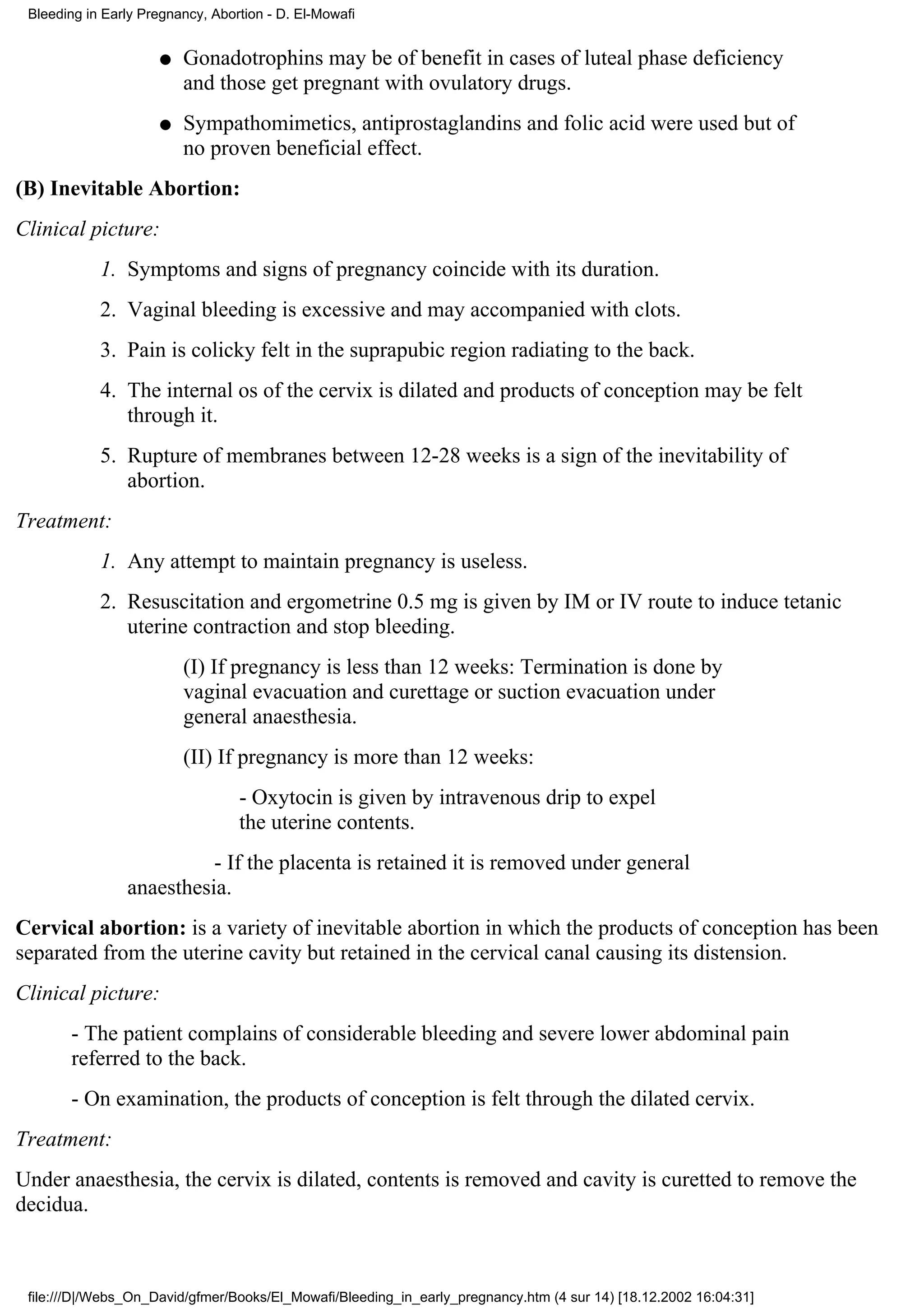 Bleeding in Early Pregnancy, Abortion - D. El-Mowafi


                     q   Gonadotrophins may be of benefit in cases of luteal phase deficiency
                         and those get pregnant with ovulatory drugs.
                     q   Sympathomimetics, antiprostaglandins and folic acid were used but of
                         no proven beneficial effect.
(B) Inevitable Abortion:
Clinical picture:
            1. Symptoms and signs of pregnancy coincide with its duration.
            2. Vaginal bleeding is excessive and may accompanied with clots.
            3. Pain is colicky felt in the suprapubic region radiating to the back.
            4. The internal os of the cervix is dilated and products of conception may be felt
               through it.
            5. Rupture of membranes between 12-28 weeks is a sign of the inevitability of
               abortion.
Treatment:
            1. Any attempt to maintain pregnancy is useless.
            2. Resuscitation and ergometrine 0.5 mg is given by IM or IV route to induce tetanic
               uterine contraction and stop bleeding.
                         (I) If pregnancy is less than 12 weeks: Termination is done by
                         vaginal evacuation and curettage or suction evacuation under
                         general anaesthesia.
                         (II) If pregnancy is more than 12 weeks:
                                  - Oxytocin is given by intravenous drip to expel
                                  the uterine contents.
                          - If the placenta is retained it is removed under general
                anaesthesia.
Cervical abortion: is a variety of inevitable abortion in which the products of conception has been
separated from the uterine cavity but retained in the cervical canal causing its distension.
Clinical picture:
       - The patient complains of considerable bleeding and severe lower abdominal pain
       referred to the back.
       - On examination, the products of conception is felt through the dilated cervix.
Treatment:
Under anaesthesia, the cervix is dilated, contents is removed and cavity is curetted to remove the
decidua.



 file:///D|/Webs_On_David/gfmer/Books/El_Mowafi/Bleeding_in_early_pregnancy.htm (4 sur 14) [18.12.2002 16:04:31]
 