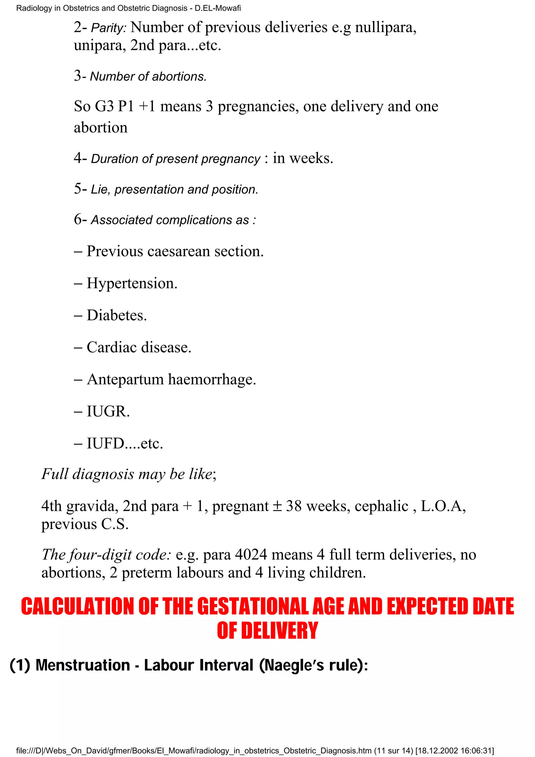 Radiology in Obstetrics and Obstetric Diagnosis - D.EL-Mowafi

                2- Parity: Number of previous deliveries e.g nullipara,
                unipara, 2nd para...etc.
                3- Number of abortions.
                So G3 P1 +1 means 3 pregnancies, one delivery and one
                abortion
                4- Duration of present pregnancy : in weeks.
                5- Lie, presentation and position.
                6- Associated complications as :
                − Previous caesarean section.
                − Hypertension.
                − Diabetes.
                − Cardiac disease.
                − Antepartum haemorrhage.
                − IUGR.
                − IUFD....etc.
       Full diagnosis may be like;
       4th gravida, 2nd para + 1, pregnant ± 38 weeks, cephalic , L.O.A,
       previous C.S.
       The four-digit code: e.g. para 4024 means 4 full term deliveries, no
       abortions, 2 preterm labours and 4 living children.

  CALCULATION OF THE GESTATIONAL AGE AND EXPECTED DATE
                       OF DELIVERY
(1) Menstruation - Labour Interval (Naegle’s rule):




 file:///D|/Webs_On_David/gfmer/Books/El_Mowafi/radiology_in_obstetrics_Obstetric_Diagnosis.htm (11 sur 14) [18.12.2002 16:06:31]
 