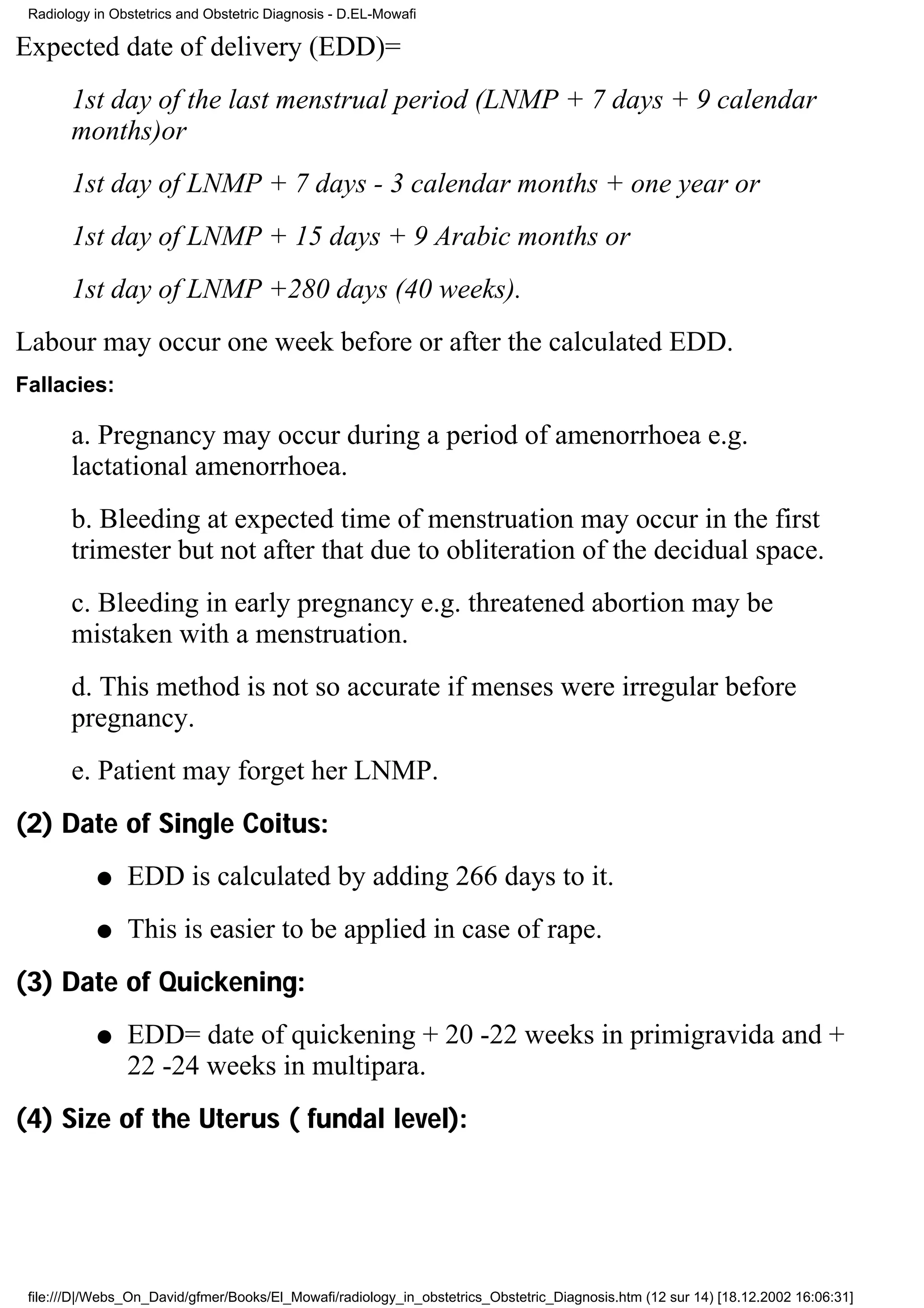 Radiology in Obstetrics and Obstetric Diagnosis - D.EL-Mowafi

Expected date of delivery (EDD)=
       1st day of the last menstrual period (LNMP + 7 days + 9 calendar
       months)or
       1st day of LNMP + 7 days - 3 calendar months + one year or
       1st day of LNMP + 15 days + 9 Arabic months or
       1st day of LNMP +280 days (40 weeks).
Labour may occur one week before or after the calculated EDD.
Fallacies:

       a. Pregnancy may occur during a period of amenorrhoea e.g.
       lactational amenorrhoea.
       b. Bleeding at expected time of menstruation may occur in the first
       trimester but not after that due to obliteration of the decidual space.
       c. Bleeding in early pregnancy e.g. threatened abortion may be
       mistaken with a menstruation.
       d. This method is not so accurate if menses were irregular before
       pregnancy.
       e. Patient may forget her LNMP.
(2) Date of Single Coitus:
           q    EDD is calculated by adding 266 days to it.
           q    This is easier to be applied in case of rape.
(3) Date of Quickening:
           q    EDD= date of quickening + 20 -22 weeks in primigravida and +
                22 -24 weeks in multipara.
(4) Size of the Uterus ( fundal level):




 file:///D|/Webs_On_David/gfmer/Books/El_Mowafi/radiology_in_obstetrics_Obstetric_Diagnosis.htm (12 sur 14) [18.12.2002 16:06:31]
 