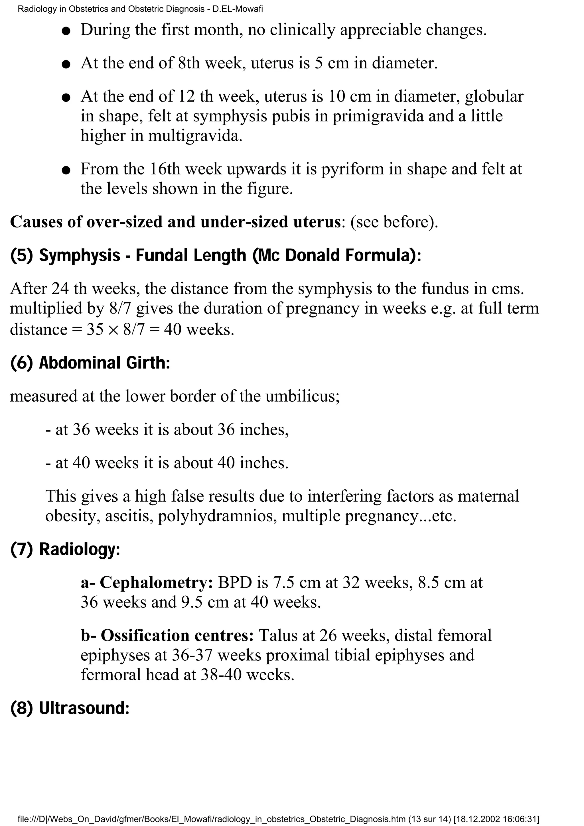 Radiology in Obstetrics and Obstetric Diagnosis - D.EL-Mowafi

           q    During the first month, no clinically appreciable changes.
           q    At the end of 8th week, uterus is 5 cm in diameter.
           q    At the end of 12 th week, uterus is 10 cm in diameter, globular
                in shape, felt at symphysis pubis in primigravida and a little
                higher in multigravida.
           q    From the 16th week upwards it is pyriform in shape and felt at
                the levels shown in the figure.
Causes of over-sized and under-sized uterus: (see before).
(5) Symphysis - Fundal Length (Mc Donald Formula):
After 24 th weeks, the distance from the symphysis to the fundus in cms.
multiplied by 8/7 gives the duration of pregnancy in weeks e.g. at full term
distance = 35 × 8/7 = 40 weeks.
(6) Abdominal Girth:
measured at the lower border of the umbilicus;
       - at 36 weeks it is about 36 inches,
       - at 40 weeks it is about 40 inches.
       This gives a high false results due to interfering factors as maternal
       obesity, ascitis, polyhydramnios, multiple pregnancy...etc.
(7) Radiology:
                a- Cephalometry: BPD is 7.5 cm at 32 weeks, 8.5 cm at
                36 weeks and 9.5 cm at 40 weeks.
                b- Ossification centres: Talus at 26 weeks, distal femoral
                epiphyses at 36-37 weeks proximal tibial epiphyses and
                fermoral head at 38-40 weeks.
(8) Ultrasound:




 file:///D|/Webs_On_David/gfmer/Books/El_Mowafi/radiology_in_obstetrics_Obstetric_Diagnosis.htm (13 sur 14) [18.12.2002 16:06:31]
 
