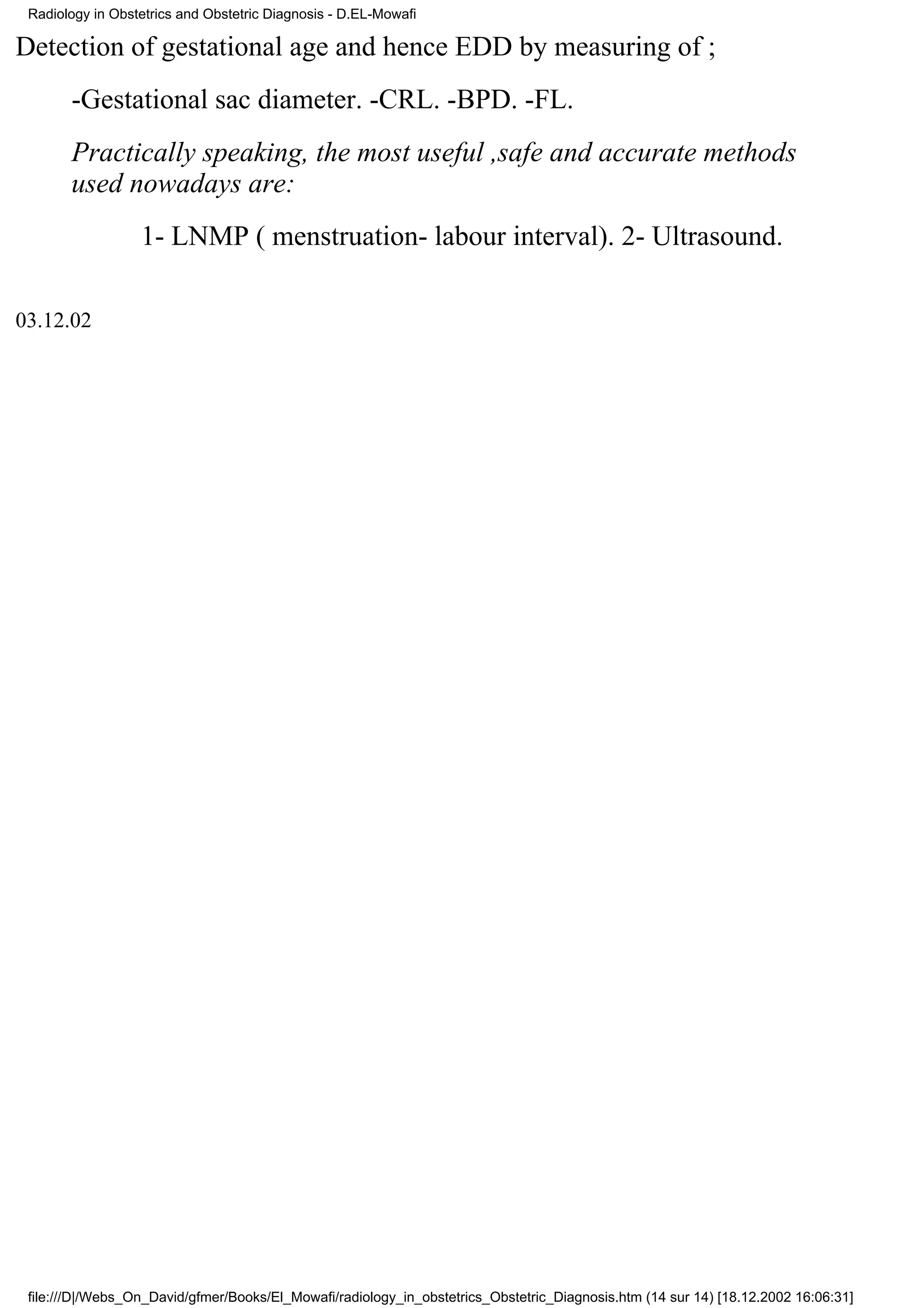 Radiology in Obstetrics and Obstetric Diagnosis - D.EL-Mowafi

Detection of gestational age and hence EDD by measuring of ;
       -Gestational sac diameter. -CRL. -BPD. -FL.
       Practically speaking, the most useful ,safe and accurate methods
       used nowadays are:
                  1- LNMP ( menstruation- labour interval). 2- Ultrasound.

03.12.02




 file:///D|/Webs_On_David/gfmer/Books/El_Mowafi/radiology_in_obstetrics_Obstetric_Diagnosis.htm (14 sur 14) [18.12.2002 16:06:31]
 