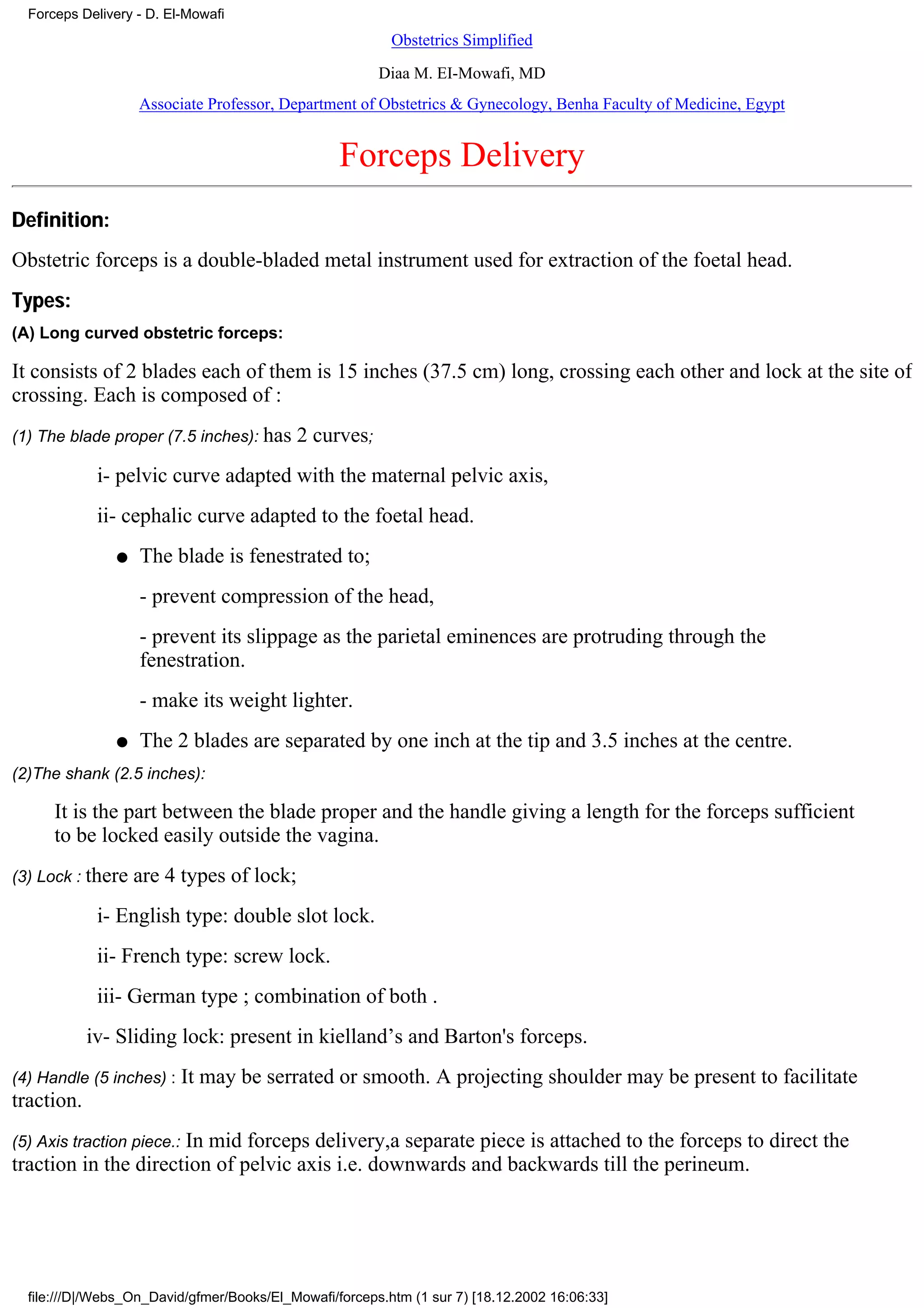 Forceps Delivery - D. El-Mowafi
                                                          Obstetrics Simplified
                                                        Diaa M. EI-Mowafi, MD
                   Associate Professor, Department of Obstetrics & Gynecology, Benha Faculty of Medicine, Egypt


                                                  Forceps Delivery
Definition:
Obstetric forceps is a double-bladed metal instrument used for extraction of the foetal head.
Types:
(A) Long curved obstetric forceps:

It consists of 2 blades each of them is 15 inches (37.5 cm) long, crossing each other and lock at the site of
crossing. Each is composed of :
(1) The blade proper (7.5 inches): has     2 curves;
             i- pelvic curve adapted with the maternal pelvic axis,
             ii- cephalic curve adapted to the foetal head.
               q   The blade is fenestrated to;
                   - prevent compression of the head,
                   - prevent its slippage as the parietal eminences are protruding through the
                   fenestration.
                   - make its weight lighter.
               q   The 2 blades are separated by one inch at the tip and 3.5 inches at the centre.
(2)The shank (2.5 inches):

      It is the part between the blade proper and the handle giving a length for the forceps sufficient
      to be locked easily outside the vagina.
(3) Lock : there   are 4 types of lock;
             i- English type: double slot lock.
             ii- French type: screw lock.
             iii- German type ; combination of both .
            iv- Sliding lock: present in kielland’s and Barton's forceps.
(4) Handle (5 inches) :     It may be serrated or smooth. A projecting shoulder may be present to facilitate
traction.
                      In mid forceps delivery,a separate piece is attached to the forceps to direct the
(5) Axis traction piece.:
traction in the direction of pelvic axis i.e. downwards and backwards till the perineum.




  file:///D|/Webs_On_David/gfmer/Books/El_Mowafi/forceps.htm (1 sur 7) [18.12.2002 16:06:33]
 