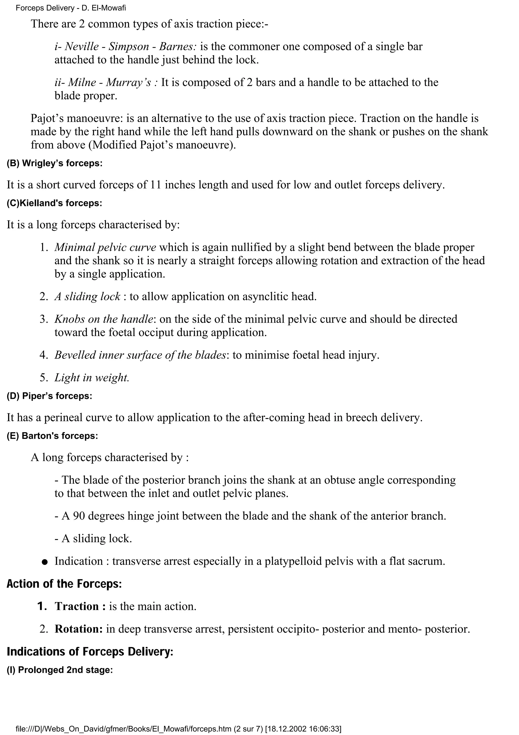 Forceps Delivery - D. El-Mowafi

      There are 2 common types of axis traction piece:-
             i- Neville - Simpson - Barnes: is the commoner one composed of a single bar
             attached to the handle just behind the lock.
             ii- Milne - Murray’s : It is composed of 2 bars and a handle to be attached to the
             blade proper.
      Pajot’s manoeuvre: is an alternative to the use of axis traction piece. Traction on the handle is
      made by the right hand while the left hand pulls downward on the shank or pushes on the shank
      from above (Modified Pajot’s manoeuvre).
(B) Wrigley’s forceps:

It is a short curved forceps of 11 inches length and used for low and outlet forceps delivery.
(C)Kielland's forceps:

It is a long forceps characterised by:
        1. Minimal pelvic curve which is again nullified by a slight bend between the blade proper
           and the shank so it is nearly a straight forceps allowing rotation and extraction of the head
           by a single application.
        2. A sliding lock : to allow application on asynclitic head.
        3. Knobs on the handle: on the side of the minimal pelvic curve and should be directed
           toward the foetal occiput during application.
        4. Bevelled inner surface of the blades: to minimise foetal head injury.
        5. Light in weight.
(D) Piper’s forceps:

It has a perineal curve to allow application to the after-coming head in breech delivery.
(E) Barton's forceps:

      A long forceps characterised by :
             - The blade of the posterior branch joins the shank at an obtuse angle corresponding
             to that between the inlet and outlet pelvic planes.
             - A 90 degrees hinge joint between the blade and the shank of the anterior branch.
             - A sliding lock.
         q   Indication : transverse arrest especially in a platypelloid pelvis with a flat sacrum.
Action of the Forceps:
       1. Traction : is the main action.
        2. Rotation: in deep transverse arrest, persistent occipito- posterior and mento- posterior.
Indications of Forceps Delivery:
(I) Prolonged 2nd stage:




  file:///D|/Webs_On_David/gfmer/Books/El_Mowafi/forceps.htm (2 sur 7) [18.12.2002 16:06:33]
 