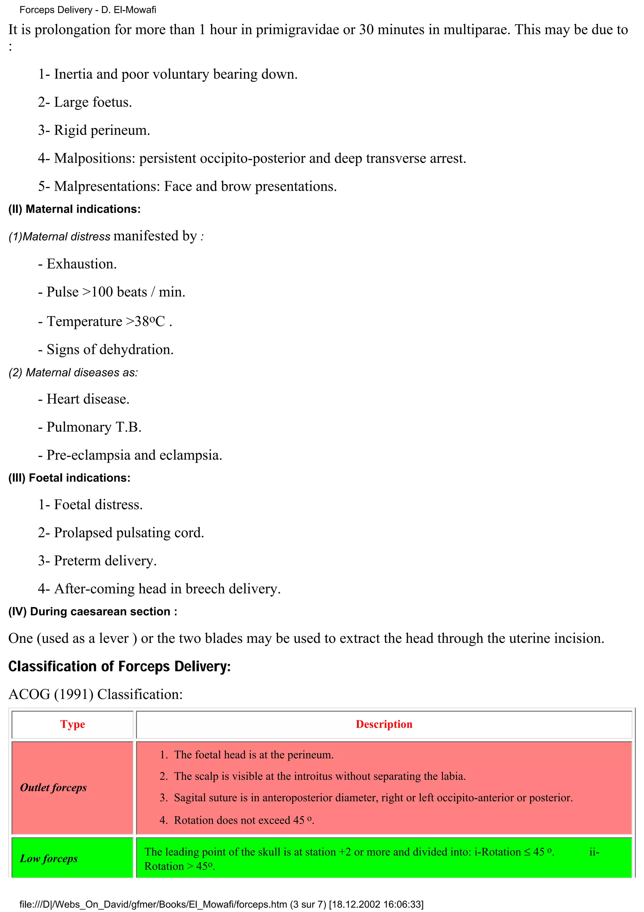 Forceps Delivery - D. El-Mowafi

It is prolongation for more than 1 hour in primigravidae or 30 minutes in multiparae. This may be due to
:
      1- Inertia and poor voluntary bearing down.
      2- Large foetus.
      3- Rigid perineum.
      4- Malpositions: persistent occipito-posterior and deep transverse arrest.
      5- Malpresentations: Face and brow presentations.
(II) Maternal indications:

(1)Maternal distress manifested          by :
      - Exhaustion.
      - Pulse >100 beats / min.
      - Temperature >38oC .
      - Signs of dehydration.
(2) Maternal diseases as:

      - Heart disease.
      - Pulmonary T.B.
      - Pre-eclampsia and eclampsia.
(III) Foetal indications:

      1- Foetal distress.
      2- Prolapsed pulsating cord.
      3- Preterm delivery.
      4- After-coming head in breech delivery.
(IV) During caesarean section :

One (used as a lever ) or the two blades may be used to extract the head through the uterine incision.
Classification of Forceps Delivery:
ACOG (1991) Classification:
           Type                                                                  Description

                                    1. The foetal head is at the perineum.
                                    2. The scalp is visible at the introitus without separating the labia.
  Outlet forceps
                                    3. Sagital suture is in anteroposterior diameter, right or left occipito-anterior or posterior.
                                    4. Rotation does not exceed 45 o.

                              The leading point of the skull is at station +2 or more and divided into: i-Rotation ≤ 45 o.            ii-
  Low forceps
                              Rotation > 45o.


  file:///D|/Webs_On_David/gfmer/Books/El_Mowafi/forceps.htm (3 sur 7) [18.12.2002 16:06:33]
 