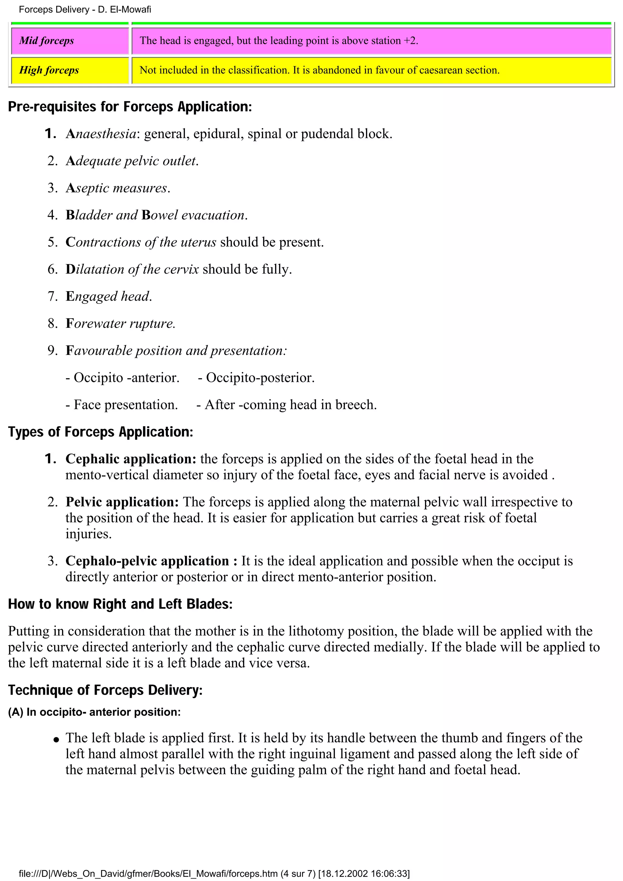 Forceps Delivery - D. El-Mowafi


  Mid forceps                 The head is engaged, but the leading point is above station +2.

  High forceps                Not included in the classification. It is abandoned in favour of caesarean section.


Pre-requisites for Forceps Application:
       1. Anaesthesia: general, epidural, spinal or pudendal block.
        2. Adequate pelvic outlet.
        3. Aseptic measures.
        4. Bladder and Bowel evacuation.
        5. Contractions of the uterus should be present.
        6. Dilatation of the cervix should be fully.
        7. Engaged head.
        8. Forewater rupture.
        9. Favourable position and presentation:
              - Occipito -anterior.        - Occipito-posterior.
              - Face presentation.         - After -coming head in breech.
Types of Forceps Application:
       1. Cephalic application: the forceps is applied on the sides of the foetal head in the
          mento-vertical diameter so injury of the foetal face, eyes and facial nerve is avoided .
        2. Pelvic application: The forceps is applied along the maternal pelvic wall irrespective to
           the position of the head. It is easier for application but carries a great risk of foetal
           injuries.
        3. Cephalo-pelvic application : It is the ideal application and possible when the occiput is
           directly anterior or posterior or in direct mento-anterior position.
How to know Right and Left Blades:
Putting in consideration that the mother is in the lithotomy position, the blade will be applied with the
pelvic curve directed anteriorly and the cephalic curve directed medially. If the blade will be applied to
the left maternal side it is a left blade and vice versa.
Technique of Forceps Delivery:
(A) In occipito- anterior position:

          q   The left blade is applied first. It is held by its handle between the thumb and fingers of the
              left hand almost parallel with the right inguinal ligament and passed along the left side of
              the maternal pelvis between the guiding palm of the right hand and foetal head.




  file:///D|/Webs_On_David/gfmer/Books/El_Mowafi/forceps.htm (4 sur 7) [18.12.2002 16:06:33]
 