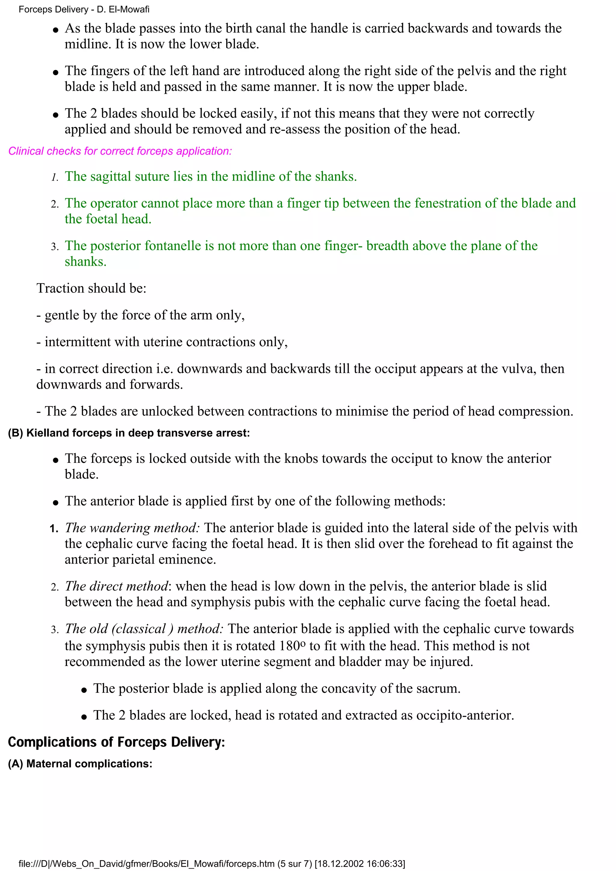 Forceps Delivery - D. El-Mowafi

          q   As the blade passes into the birth canal the handle is carried backwards and towards the
              midline. It is now the lower blade.
          q   The fingers of the left hand are introduced along the right side of the pelvis and the right
              blade is held and passed in the same manner. It is now the upper blade.
          q   The 2 blades should be locked easily, if not this means that they were not correctly
              applied and should be removed and re-assess the position of the head.
Clinical checks for correct forceps application:

         1.   The sagittal suture lies in the midline of the shanks.
         2.   The operator cannot place more than a finger tip between the fenestration of the blade and
              the foetal head.
         3.   The posterior fontanelle is not more than one finger- breadth above the plane of the
              shanks.
      Traction should be:
      - gentle by the force of the arm only,
      - intermittent with uterine contractions only,
      - in correct direction i.e. downwards and backwards till the occiput appears at the vulva, then
      downwards and forwards.
      - The 2 blades are unlocked between contractions to minimise the period of head compression.
(B) Kielland forceps in deep transverse arrest:

          q   The forceps is locked outside with the knobs towards the occiput to know the anterior
              blade.
          q   The anterior blade is applied first by one of the following methods:
         1.   The wandering method: The anterior blade is guided into the lateral side of the pelvis with
              the cephalic curve facing the foetal head. It is then slid over the forehead to fit against the
              anterior parietal eminence.
         2.   The direct method: when the head is low down in the pelvis, the anterior blade is slid
              between the head and symphysis pubis with the cephalic curve facing the foetal head.
         3.   The old (classical ) method: The anterior blade is applied with the cephalic curve towards
              the symphysis pubis then it is rotated 180o to fit with the head. This method is not
              recommended as the lower uterine segment and bladder may be injured.
                 q   The posterior blade is applied along the concavity of the sacrum.
                 q   The 2 blades are locked, head is rotated and extracted as occipito-anterior.
Complications of Forceps Delivery:
(A) Maternal complications:




  file:///D|/Webs_On_David/gfmer/Books/El_Mowafi/forceps.htm (5 sur 7) [18.12.2002 16:06:33]
 
