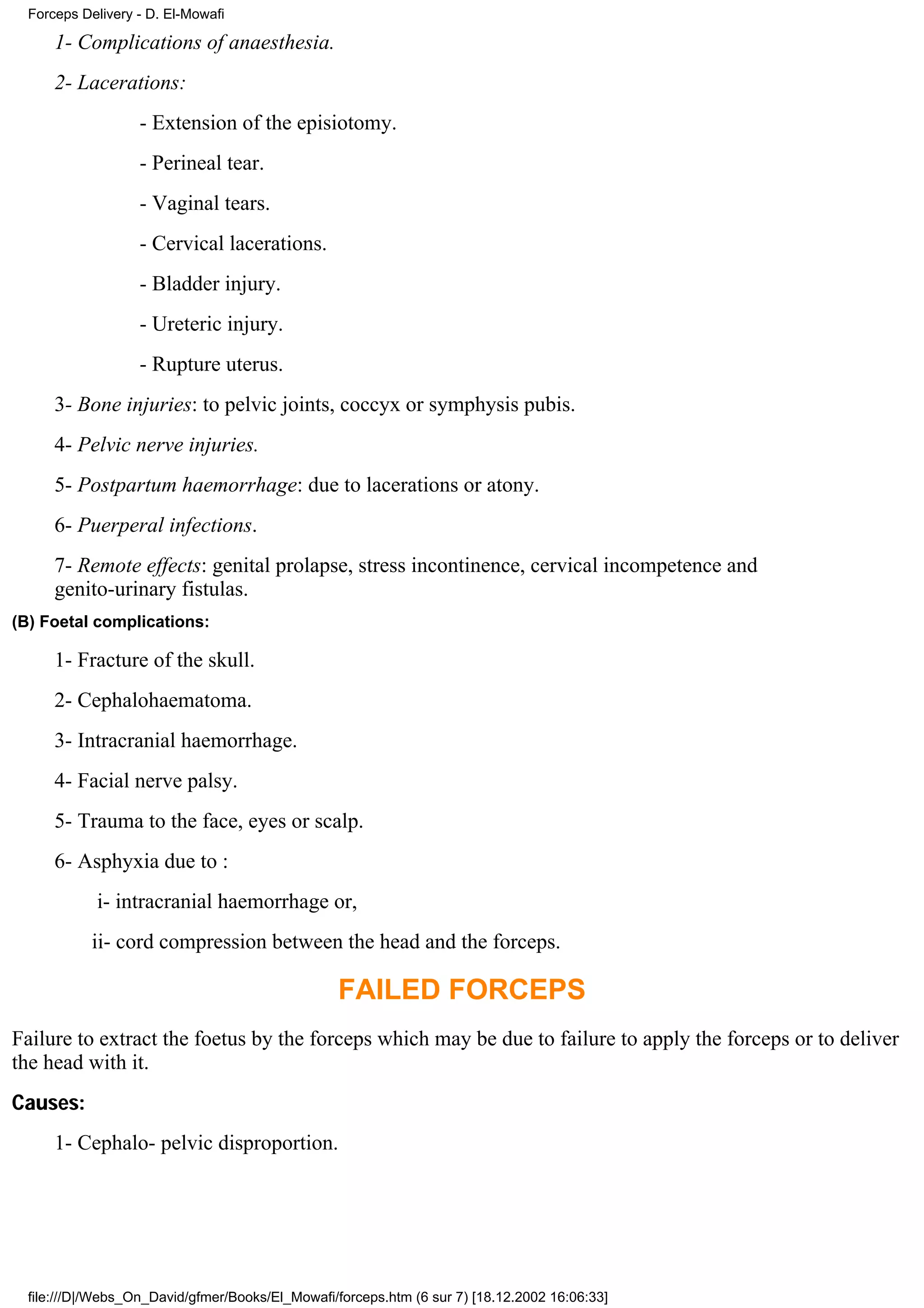 Forceps Delivery - D. El-Mowafi

      1- Complications of anaesthesia.
      2- Lacerations:
                   - Extension of the episiotomy.
                   - Perineal tear.
                   - Vaginal tears.
                   - Cervical lacerations.
                   - Bladder injury.
                   - Ureteric injury.
                   - Rupture uterus.
      3- Bone injuries: to pelvic joints, coccyx or symphysis pubis.
      4- Pelvic nerve injuries.
      5- Postpartum haemorrhage: due to lacerations or atony.
      6- Puerperal infections.
      7- Remote effects: genital prolapse, stress incontinence, cervical incompetence and
      genito-urinary fistulas.
(B) Foetal complications:

      1- Fracture of the skull.
      2- Cephalohaematoma.
      3- Intracranial haemorrhage.
      4- Facial nerve palsy.
      5- Trauma to the face, eyes or scalp.
      6- Asphyxia due to :
            i- intracranial haemorrhage or,
            ii- cord compression between the head and the forceps.

                                                  FAILED FORCEPS
Failure to extract the foetus by the forceps which may be due to failure to apply the forceps or to deliver
the head with it.
Causes:
      1- Cephalo- pelvic disproportion.




  file:///D|/Webs_On_David/gfmer/Books/El_Mowafi/forceps.htm (6 sur 7) [18.12.2002 16:06:33]
 