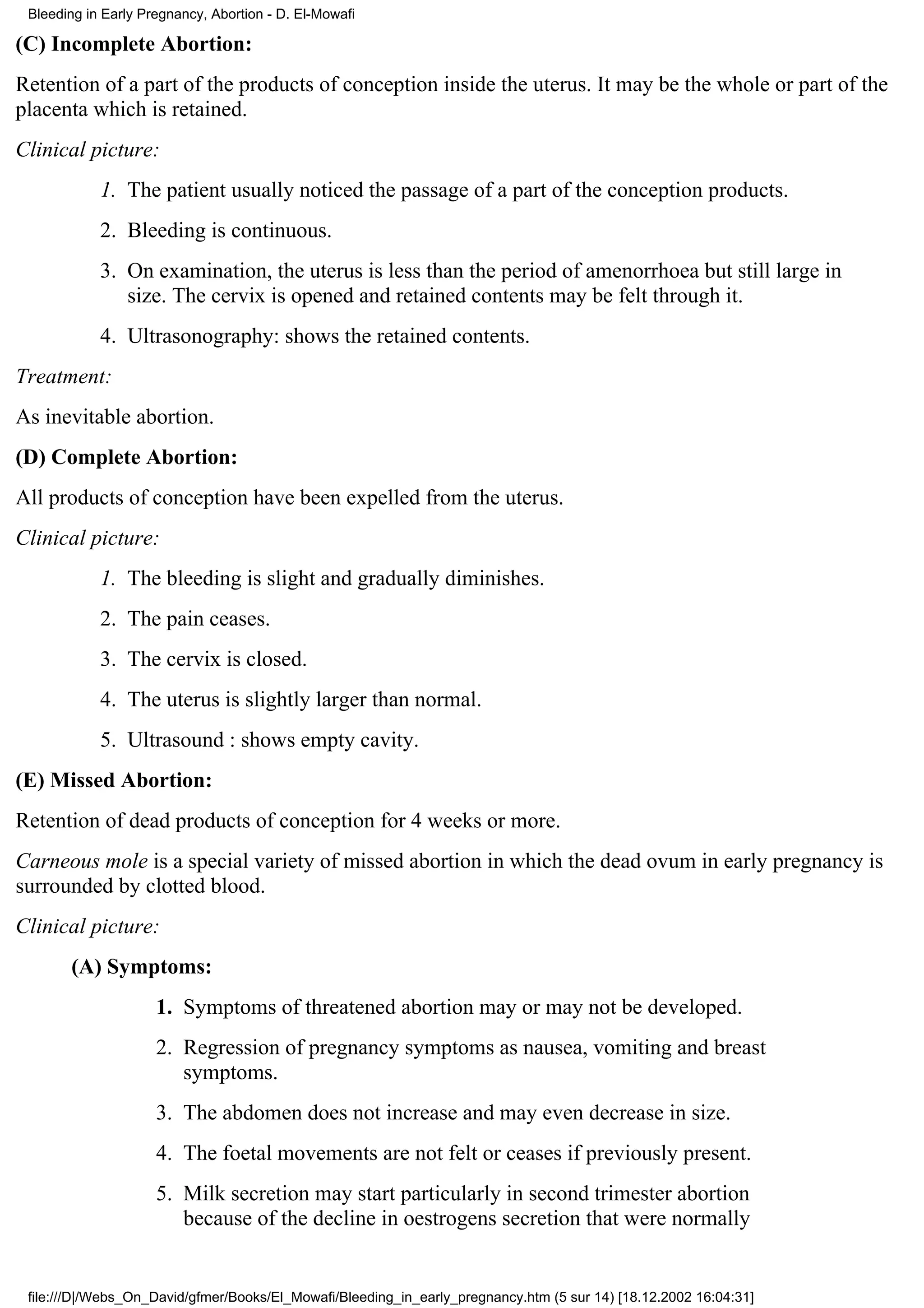 Bleeding in Early Pregnancy, Abortion - D. El-Mowafi

(C) Incomplete Abortion:
Retention of a part of the products of conception inside the uterus. It may be the whole or part of the
placenta which is retained.
Clinical picture:
            1. The patient usually noticed the passage of a part of the conception products.
            2. Bleeding is continuous.
            3. On examination, the uterus is less than the period of amenorrhoea but still large in
               size. The cervix is opened and retained contents may be felt through it.
            4. Ultrasonography: shows the retained contents.
Treatment:
As inevitable abortion.
(D) Complete Abortion:
All products of conception have been expelled from the uterus.
Clinical picture:
            1. The bleeding is slight and gradually diminishes.
            2. The pain ceases.
            3. The cervix is closed.
            4. The uterus is slightly larger than normal.
            5. Ultrasound : shows empty cavity.
(E) Missed Abortion:
Retention of dead products of conception for 4 weeks or more.
Carneous mole is a special variety of missed abortion in which the dead ovum in early pregnancy is
surrounded by clotted blood.
Clinical picture:
       (A) Symptoms:
                     1. Symptoms of threatened abortion may or may not be developed.
                     2. Regression of pregnancy symptoms as nausea, vomiting and breast
                        symptoms.
                     3. The abdomen does not increase and may even decrease in size.
                     4. The foetal movements are not felt or ceases if previously present.
                     5. Milk secretion may start particularly in second trimester abortion
                        because of the decline in oestrogens secretion that were normally


 file:///D|/Webs_On_David/gfmer/Books/El_Mowafi/Bleeding_in_early_pregnancy.htm (5 sur 14) [18.12.2002 16:04:31]
 