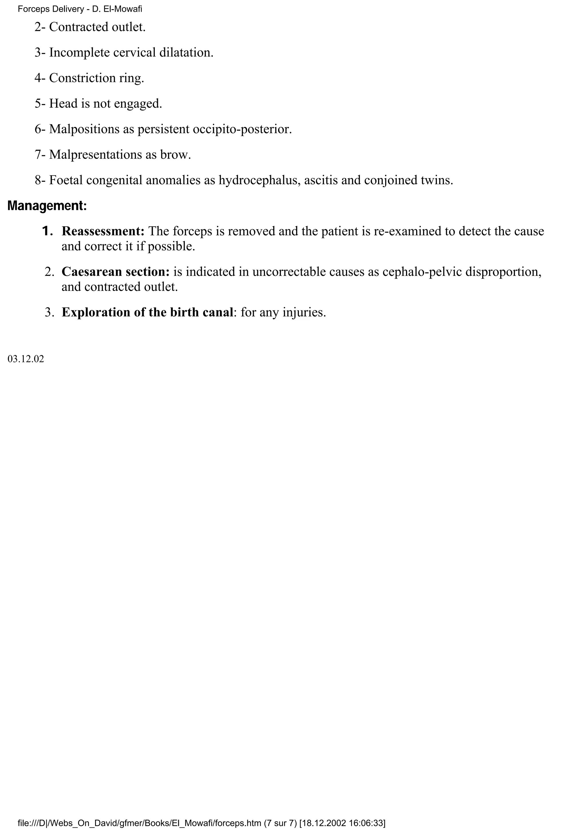 Forceps Delivery - D. El-Mowafi

      2- Contracted outlet.
      3- Incomplete cervical dilatation.
      4- Constriction ring.
      5- Head is not engaged.
      6- Malpositions as persistent occipito-posterior.
      7- Malpresentations as brow.
      8- Foetal congenital anomalies as hydrocephalus, ascitis and conjoined twins.
Management:
       1. Reassessment: The forceps is removed and the patient is re-examined to detect the cause
          and correct it if possible.
           2. Caesarean section: is indicated in uncorrectable causes as cephalo-pelvic disproportion,
              and contracted outlet.
           3. Exploration of the birth canal: for any injuries.


03.12.02




  file:///D|/Webs_On_David/gfmer/Books/El_Mowafi/forceps.htm (7 sur 7) [18.12.2002 16:06:33]
 