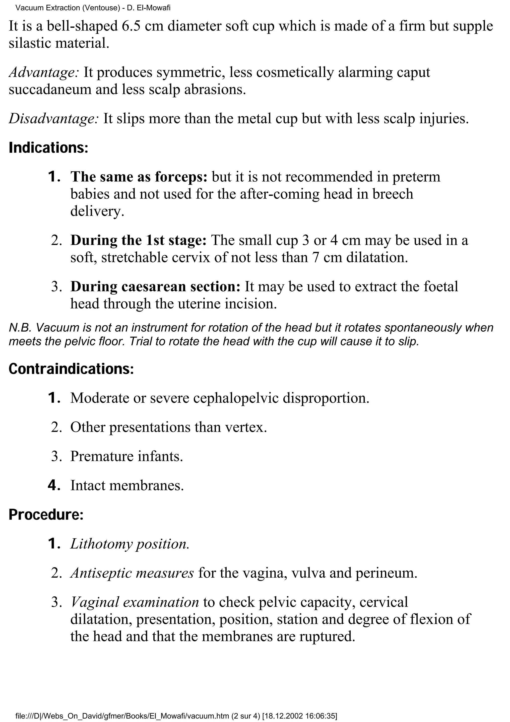 Vacuum Extraction (Ventouse) - D. El-Mowafi

It is a bell-shaped 6.5 cm diameter soft cup which is made of a firm but supple
silastic material.
Advantage: It produces symmetric, less cosmetically alarming caput
succadaneum and less scalp abrasions.
Disadvantage: It slips more than the metal cup but with less scalp injuries.
Indications:
         1. The same as forceps: but it is not recommended in preterm
            babies and not used for the after-coming head in breech
            delivery.
          2. During the 1st stage: The small cup 3 or 4 cm may be used in a
             soft, stretchable cervix of not less than 7 cm dilatation.
          3. During caesarean section: It may be used to extract the foetal
             head through the uterine incision.
N.B. Vacuum is not an instrument for rotation of the head but it rotates spontaneously when
meets the pelvic floor. Trial to rotate the head with the cup will cause it to slip.

Contraindications:
         1. Moderate or severe cephalopelvic disproportion.
          2. Other presentations than vertex.
          3. Premature infants.
         4. Intact membranes.
Procedure:
         1. Lithotomy position.
          2. Antiseptic measures for the vagina, vulva and perineum.
          3. Vaginal examination to check pelvic capacity, cervical
             dilatation, presentation, position, station and degree of flexion of
             the head and that the membranes are ruptured.




 file:///D|/Webs_On_David/gfmer/Books/El_Mowafi/vacuum.htm (2 sur 4) [18.12.2002 16:06:35]
 