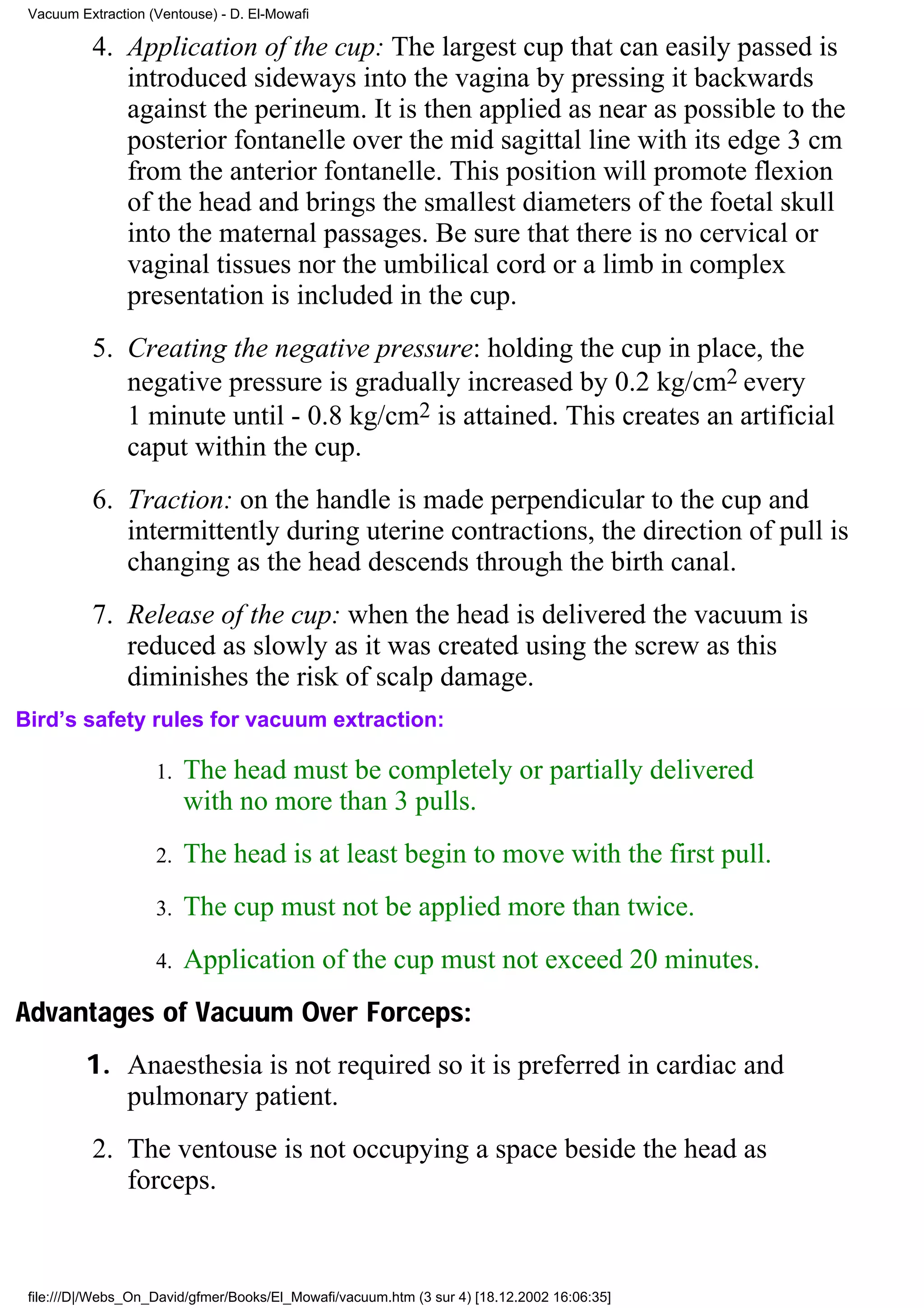 Vacuum Extraction (Ventouse) - D. El-Mowafi

          4. Application of the cup: The largest cup that can easily passed is
             introduced sideways into the vagina by pressing it backwards
             against the perineum. It is then applied as near as possible to the
             posterior fontanelle over the mid sagittal line with its edge 3 cm
             from the anterior fontanelle. This position will promote flexion
             of the head and brings the smallest diameters of the foetal skull
             into the maternal passages. Be sure that there is no cervical or
             vaginal tissues nor the umbilical cord or a limb in complex
             presentation is included in the cup.
          5. Creating the negative pressure: holding the cup in place, the
             negative pressure is gradually increased by 0.2 kg/cm2 every
             1 minute until - 0.8 kg/cm2 is attained. This creates an artificial
             caput within the cup.
          6. Traction: on the handle is made perpendicular to the cup and
             intermittently during uterine contractions, the direction of pull is
             changing as the head descends through the birth canal.
          7. Release of the cup: when the head is delivered the vacuum is
             reduced as slowly as it was created using the screw as this
             diminishes the risk of scalp damage.
Bird’s safety rules for vacuum extraction:

                    1.   The head must be completely or partially delivered
                         with no more than 3 pulls.
                    2.   The head is at least begin to move with the first pull.
                    3.   The cup must not be applied more than twice.
                    4.   Application of the cup must not exceed 20 minutes.
Advantages of Vacuum Over Forceps:
         1. Anaesthesia is not required so it is preferred in cardiac and
            pulmonary patient.
          2. The ventouse is not occupying a space beside the head as
             forceps.



 file:///D|/Webs_On_David/gfmer/Books/El_Mowafi/vacuum.htm (3 sur 4) [18.12.2002 16:06:35]
 
