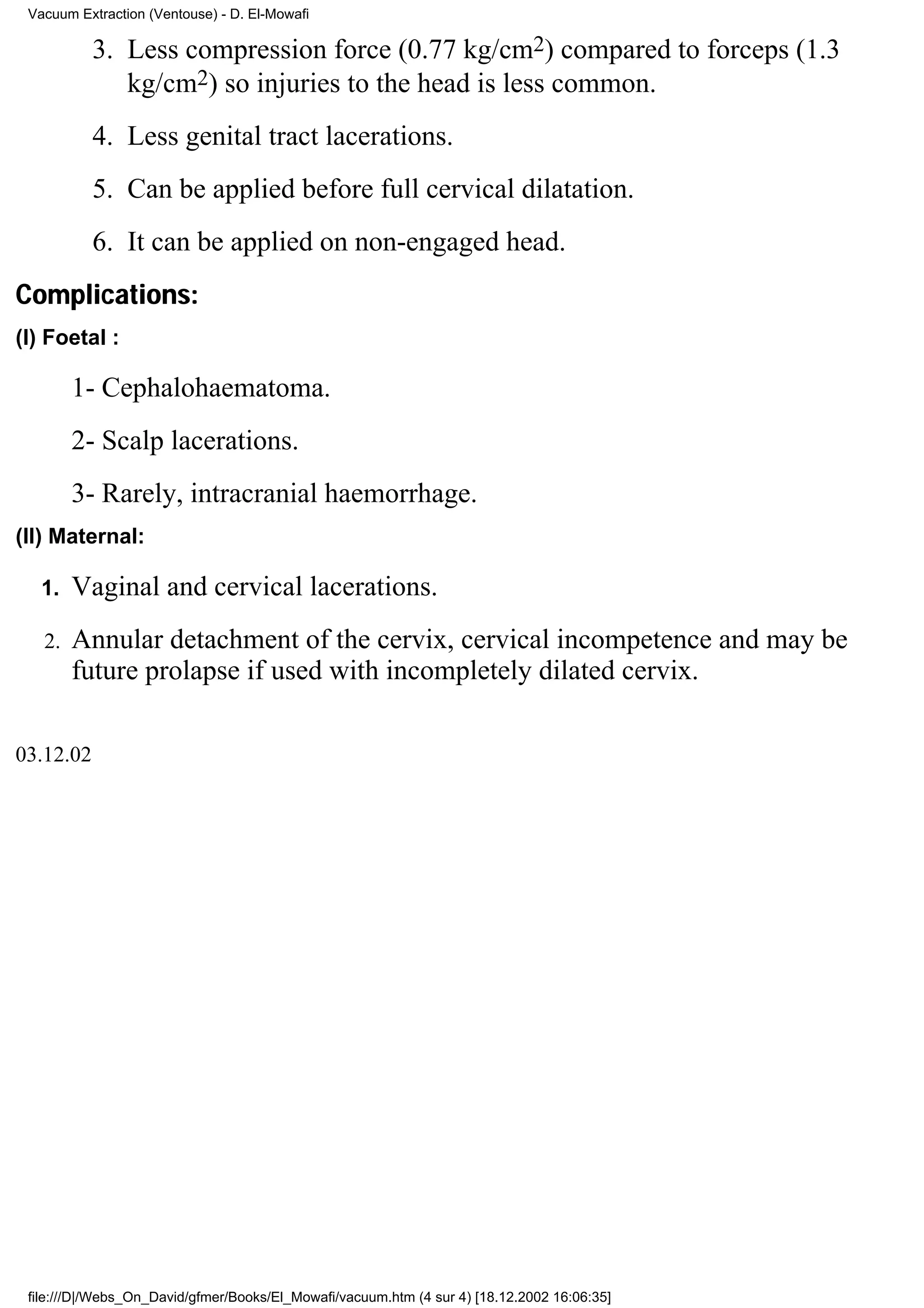 Vacuum Extraction (Ventouse) - D. El-Mowafi

           3. Less compression force (0.77 kg/cm2) compared to forceps (1.3
              kg/cm2) so injuries to the head is less common.
           4. Less genital tract lacerations.
           5. Can be applied before full cervical dilatation.
           6. It can be applied on non-engaged head.
Complications:
(I) Foetal :

        1- Cephalohaematoma.
        2- Scalp lacerations.
        3- Rarely, intracranial haemorrhage.
(II) Maternal:

   1.   Vaginal and cervical lacerations.
   2.   Annular detachment of the cervix, cervical incompetence and may be
        future prolapse if used with incompletely dilated cervix.

03.12.02




 file:///D|/Webs_On_David/gfmer/Books/El_Mowafi/vacuum.htm (4 sur 4) [18.12.2002 16:06:35]
 