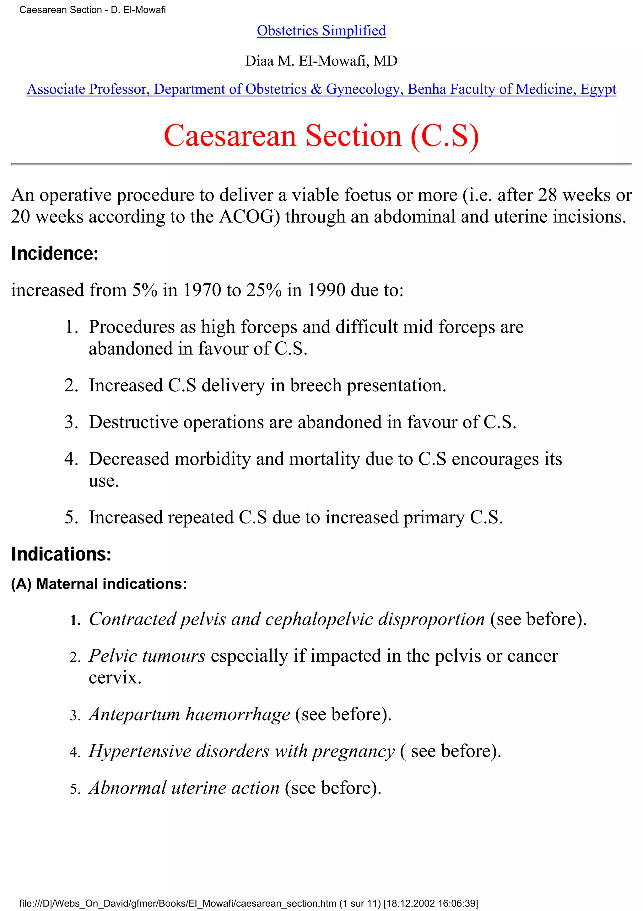Caesarean Section - D. El-Mowafi

                                                     Obstetrics Simplified

                                                  Diaa M. EI-Mowafi, MD
  Associate Professor, Department of Obstetrics & Gynecology, Benha Faculty of Medicine, Egypt


                                Caesarean Section (C.S)
An operative procedure to deliver a viable foetus or more (i.e. after 28 weeks or
20 weeks according to the ACOG) through an abdominal and uterine incisions.
Incidence:
increased from 5% in 1970 to 25% in 1990 due to:
          1. Procedures as high forceps and difficult mid forceps are
             abandoned in favour of C.S.
          2. Increased C.S delivery in breech presentation.
          3. Destructive operations are abandoned in favour of C.S.
          4. Decreased morbidity and mortality due to C.S encourages its
             use.
          5. Increased repeated C.S due to increased primary C.S.
Indications:
(A) Maternal indications:

            1.   Contracted pelvis and cephalopelvic disproportion (see before).
            2.   Pelvic tumours especially if impacted in the pelvis or cancer
                 cervix.
            3.   Antepartum haemorrhage (see before).
            4.   Hypertensive disorders with pregnancy ( see before).
            5.   Abnormal uterine action (see before).




 file:///D|/Webs_On_David/gfmer/Books/El_Mowafi/caesarean_section.htm (1 sur 11) [18.12.2002 16:06:39]
 