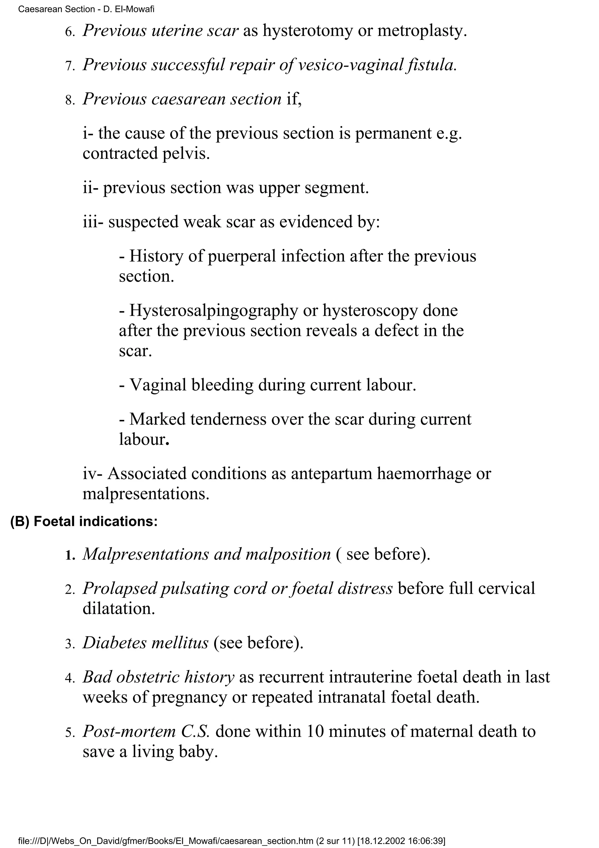 Caesarean Section - D. El-Mowafi

            6.   Previous uterine scar as hysterotomy or metroplasty.
            7.   Previous successful repair of vesico-vaginal fistula.
            8.   Previous caesarean section if,
                 i- the cause of the previous section is permanent e.g.
                 contracted pelvis.
                 ii- previous section was upper segment.
                 iii- suspected weak scar as evidenced by:
                        - History of puerperal infection after the previous
                        section.
                        - Hysterosalpingography or hysteroscopy done
                        after the previous section reveals a defect in the
                        scar.
                        - Vaginal bleeding during current labour.
                        - Marked tenderness over the scar during current
                        labour.
                 iv- Associated conditions as antepartum haemorrhage or
                 malpresentations.
(B) Foetal indications:

            1.   Malpresentations and malposition ( see before).
            2.   Prolapsed pulsating cord or foetal distress before full cervical
                 dilatation.
            3.   Diabetes mellitus (see before).
            4.   Bad obstetric history as recurrent intrauterine foetal death in last
                 weeks of pregnancy or repeated intranatal foetal death.
            5.   Post-mortem C.S. done within 10 minutes of maternal death to
                 save a living baby.



 file:///D|/Webs_On_David/gfmer/Books/El_Mowafi/caesarean_section.htm (2 sur 11) [18.12.2002 16:06:39]
 