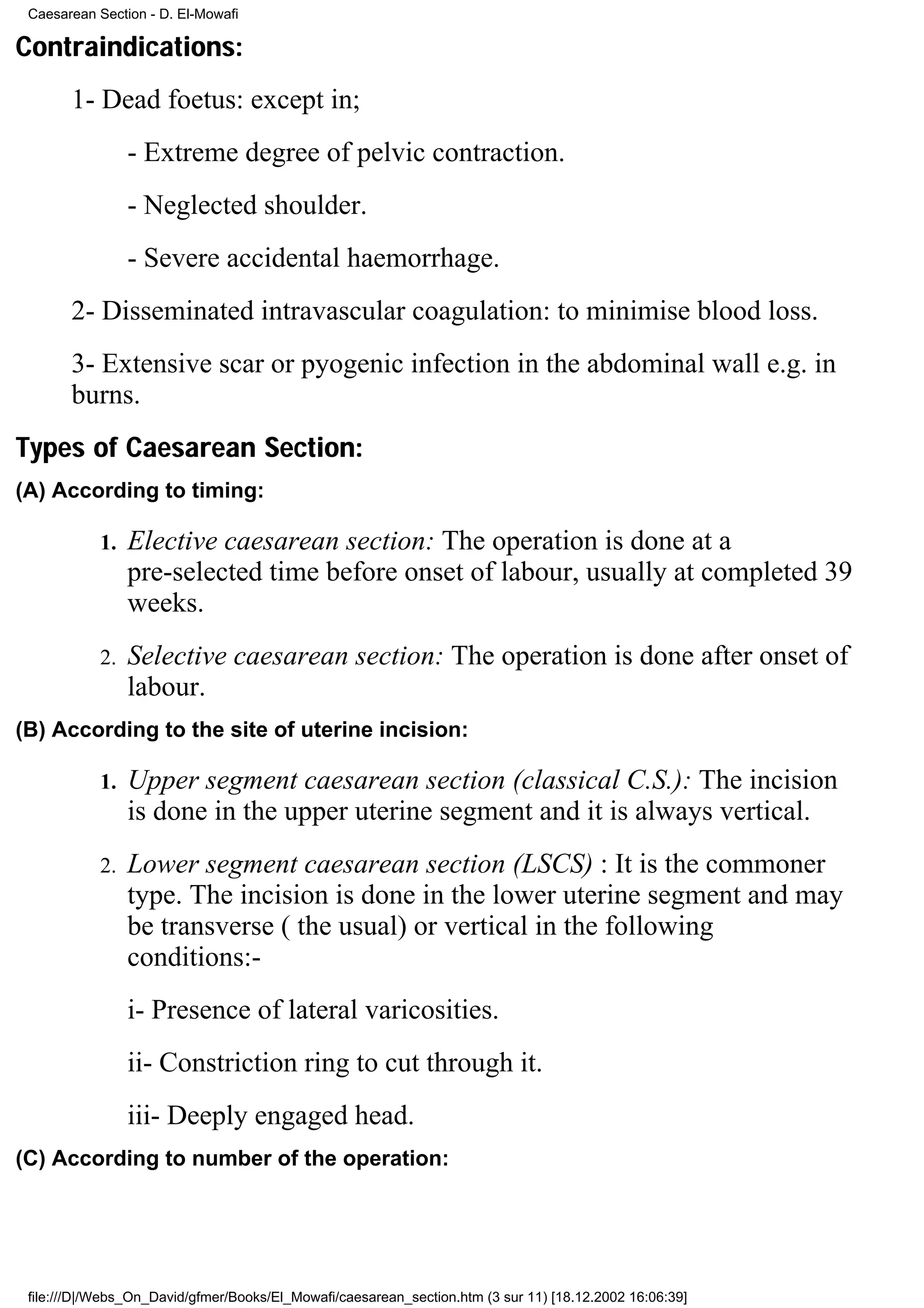 Caesarean Section - D. El-Mowafi

Contraindications:
       1- Dead foetus: except in;
                 - Extreme degree of pelvic contraction.
                 - Neglected shoulder.
                 - Severe accidental haemorrhage.
       2- Disseminated intravascular coagulation: to minimise blood loss.
       3- Extensive scar or pyogenic infection in the abdominal wall e.g. in
       burns.
Types of Caesarean Section:
(A) According to timing:

            1.   Elective caesarean section: The operation is done at a
                 pre-selected time before onset of labour, usually at completed 39
                 weeks.
            2.   Selective caesarean section: The operation is done after onset of
                 labour.
(B) According to the site of uterine incision:

            1.   Upper segment caesarean section (classical C.S.): The incision
                 is done in the upper uterine segment and it is always vertical.
            2.   Lower segment caesarean section (LSCS) : It is the commoner
                 type. The incision is done in the lower uterine segment and may
                 be transverse ( the usual) or vertical in the following
                 conditions:-
                 i- Presence of lateral varicosities.
                 ii- Constriction ring to cut through it.
                 iii- Deeply engaged head.
(C) According to number of the operation:




 file:///D|/Webs_On_David/gfmer/Books/El_Mowafi/caesarean_section.htm (3 sur 11) [18.12.2002 16:06:39]
 
