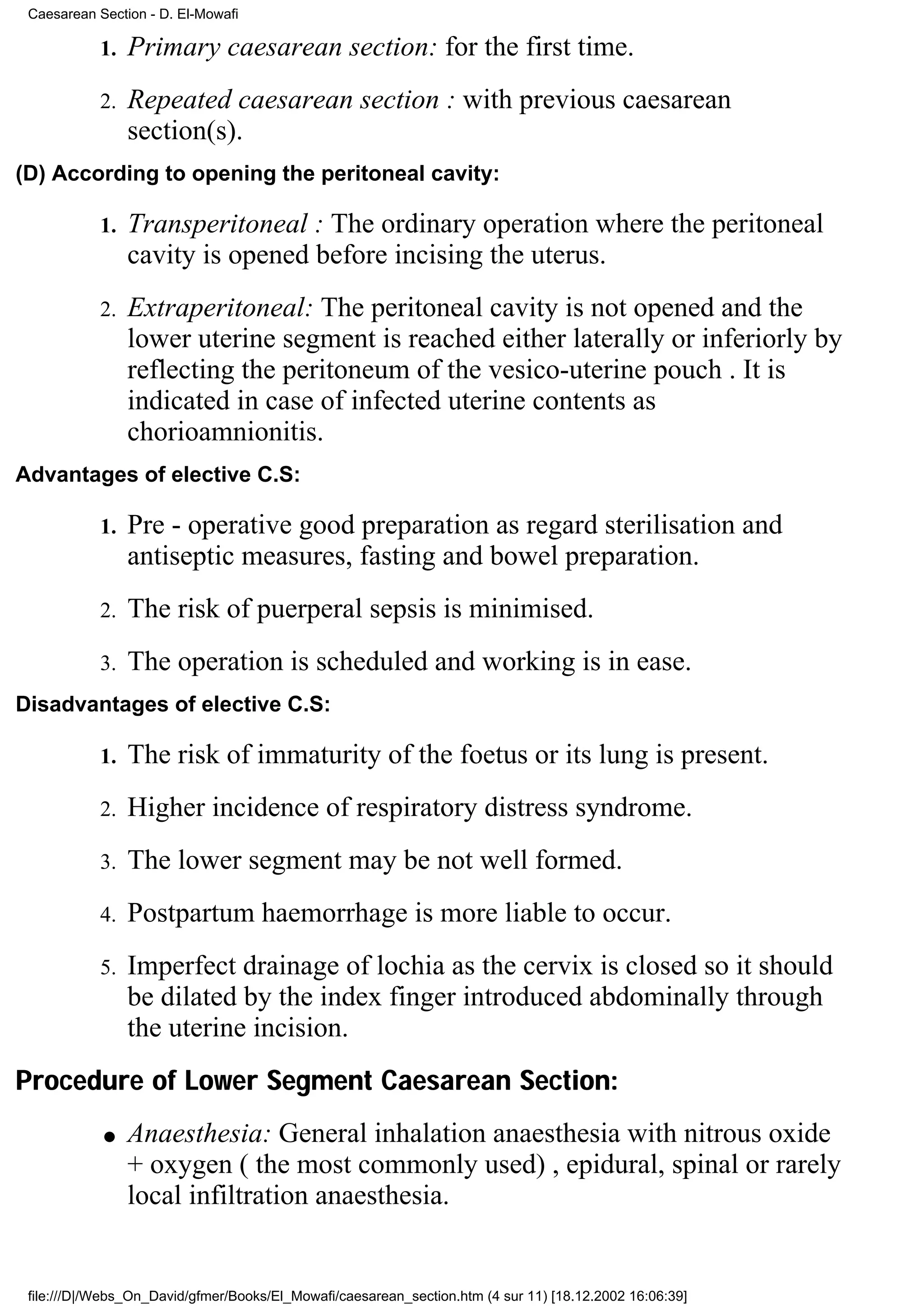 Caesarean Section - D. El-Mowafi

            1.   Primary caesarean section: for the first time.
            2.   Repeated caesarean section : with previous caesarean
                 section(s).
(D) According to opening the peritoneal cavity:

            1.   Transperitoneal : The ordinary operation where the peritoneal
                 cavity is opened before incising the uterus.
            2.   Extraperitoneal: The peritoneal cavity is not opened and the
                 lower uterine segment is reached either laterally or inferiorly by
                 reflecting the peritoneum of the vesico-uterine pouch . It is
                 indicated in case of infected uterine contents as
                 chorioamnionitis.
Advantages of elective C.S:

            1.   Pre - operative good preparation as regard sterilisation and
                 antiseptic measures, fasting and bowel preparation.
            2.   The risk of puerperal sepsis is minimised.
            3.   The operation is scheduled and working is in ease.
Disadvantages of elective C.S:

            1.   The risk of immaturity of the foetus or its lung is present.
            2.   Higher incidence of respiratory distress syndrome.
            3.   The lower segment may be not well formed.
            4.   Postpartum haemorrhage is more liable to occur.
            5.   Imperfect drainage of lochia as the cervix is closed so it should
                 be dilated by the index finger introduced abdominally through
                 the uterine incision.
Procedure of Lower Segment Caesarean Section:
            q    Anaesthesia: General inhalation anaesthesia with nitrous oxide
                 + oxygen ( the most commonly used) , epidural, spinal or rarely
                 local infiltration anaesthesia.


 file:///D|/Webs_On_David/gfmer/Books/El_Mowafi/caesarean_section.htm (4 sur 11) [18.12.2002 16:06:39]
 