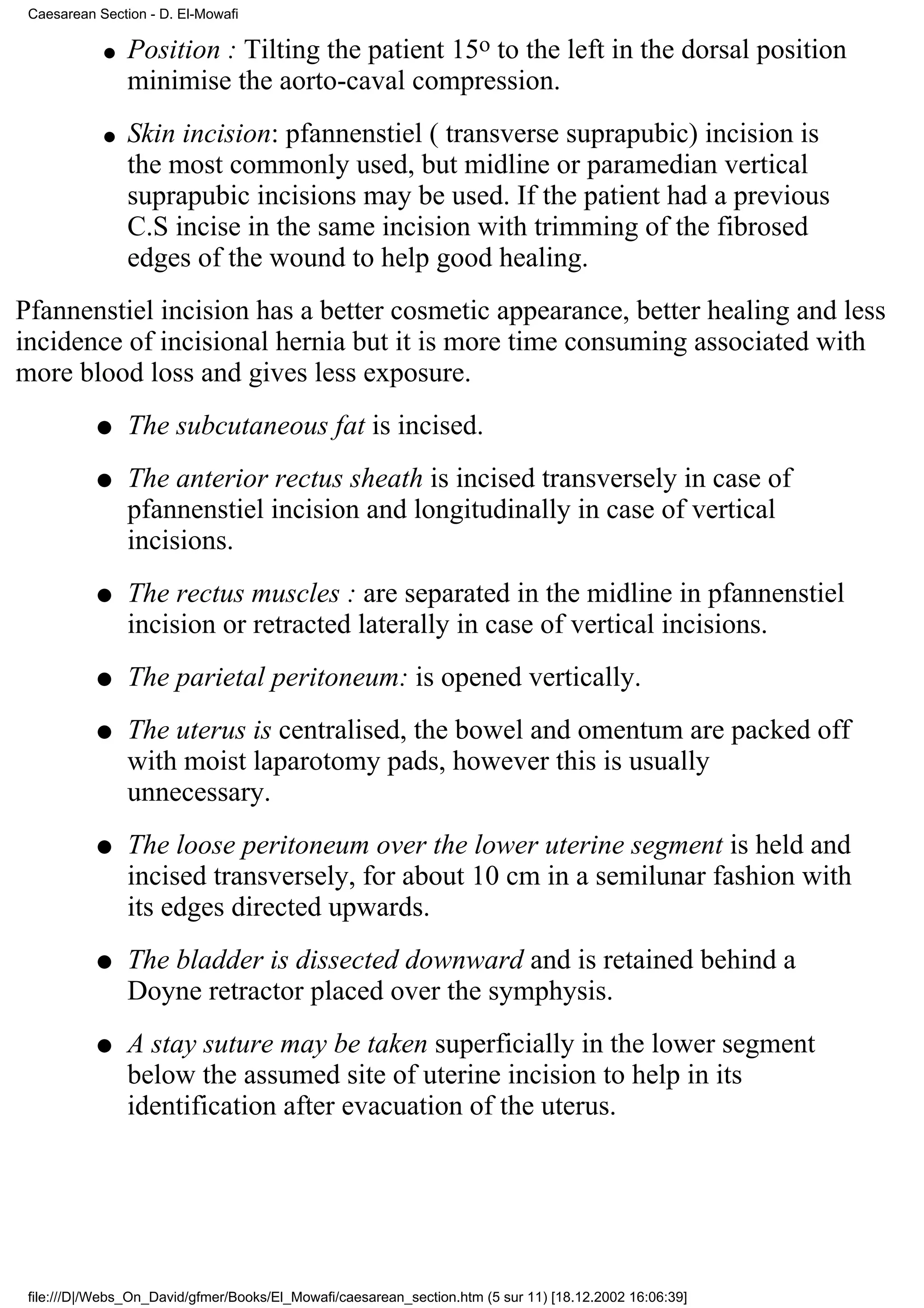 Caesarean Section - D. El-Mowafi

            q   Position : Tilting the patient 15o to the left in the dorsal position
                minimise the aorto-caval compression.
            q   Skin incision: pfannenstiel ( transverse suprapubic) incision is
                the most commonly used, but midline or paramedian vertical
                suprapubic incisions may be used. If the patient had a previous
                C.S incise in the same incision with trimming of the fibrosed
                edges of the wound to help good healing.
Pfannenstiel incision has a better cosmetic appearance, better healing and less
incidence of incisional hernia but it is more time consuming associated with
more blood loss and gives less exposure.
           q    The subcutaneous fat is incised.
           q    The anterior rectus sheath is incised transversely in case of
                pfannenstiel incision and longitudinally in case of vertical
                incisions.
           q    The rectus muscles : are separated in the midline in pfannenstiel
                incision or retracted laterally in case of vertical incisions.
           q    The parietal peritoneum: is opened vertically.
           q    The uterus is centralised, the bowel and omentum are packed off
                with moist laparotomy pads, however this is usually
                unnecessary.
           q    The loose peritoneum over the lower uterine segment is held and
                incised transversely, for about 10 cm in a semilunar fashion with
                its edges directed upwards.
           q    The bladder is dissected downward and is retained behind a
                Doyne retractor placed over the symphysis.
           q    A stay suture may be taken superficially in the lower segment
                below the assumed site of uterine incision to help in its
                identification after evacuation of the uterus.




 file:///D|/Webs_On_David/gfmer/Books/El_Mowafi/caesarean_section.htm (5 sur 11) [18.12.2002 16:06:39]
 