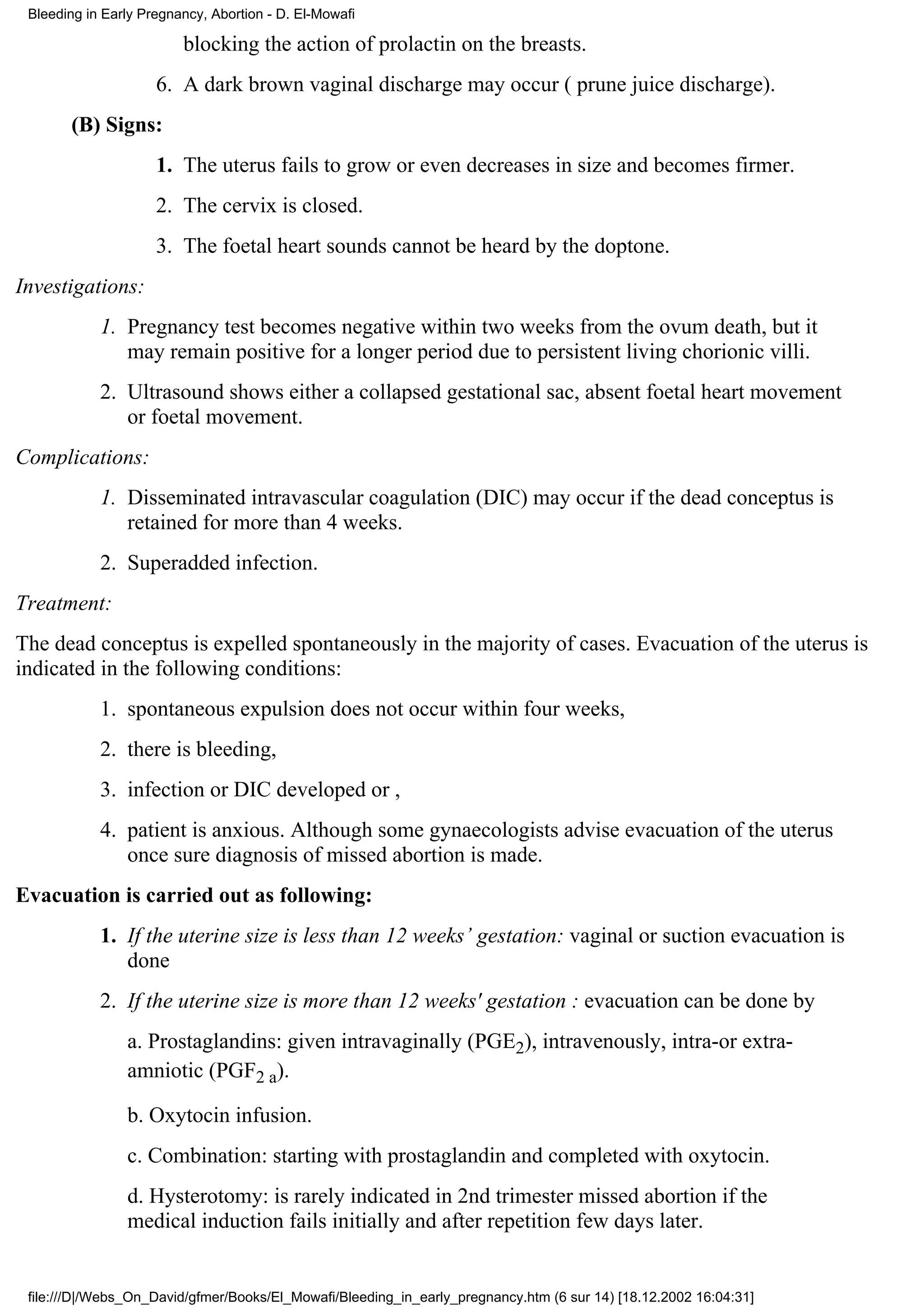 Bleeding in Early Pregnancy, Abortion - D. El-Mowafi

                         blocking the action of prolactin on the breasts.
                     6. A dark brown vaginal discharge may occur ( prune juice discharge).
       (B) Signs:
                     1. The uterus fails to grow or even decreases in size and becomes firmer.
                     2. The cervix is closed.
                     3. The foetal heart sounds cannot be heard by the doptone.
Investigations:
            1. Pregnancy test becomes negative within two weeks from the ovum death, but it
               may remain positive for a longer period due to persistent living chorionic villi.
            2. Ultrasound shows either a collapsed gestational sac, absent foetal heart movement
               or foetal movement.
Complications:
            1. Disseminated intravascular coagulation (DIC) may occur if the dead conceptus is
               retained for more than 4 weeks.
            2. Superadded infection.
Treatment:
The dead conceptus is expelled spontaneously in the majority of cases. Evacuation of the uterus is
indicated in the following conditions:
            1. spontaneous expulsion does not occur within four weeks,
            2. there is bleeding,
            3. infection or DIC developed or ,
            4. patient is anxious. Although some gynaecologists advise evacuation of the uterus
               once sure diagnosis of missed abortion is made.
Evacuation is carried out as following:
            1. If the uterine size is less than 12 weeks’ gestation: vaginal or suction evacuation is
               done
            2. If the uterine size is more than 12 weeks' gestation : evacuation can be done by
                a. Prostaglandins: given intravaginally (PGE2), intravenously, intra-or extra-
                amniotic (PGF2 a).

                b. Oxytocin infusion.
                c. Combination: starting with prostaglandin and completed with oxytocin.
                d. Hysterotomy: is rarely indicated in 2nd trimester missed abortion if the
                medical induction fails initially and after repetition few days later.


 file:///D|/Webs_On_David/gfmer/Books/El_Mowafi/Bleeding_in_early_pregnancy.htm (6 sur 14) [18.12.2002 16:04:31]
 