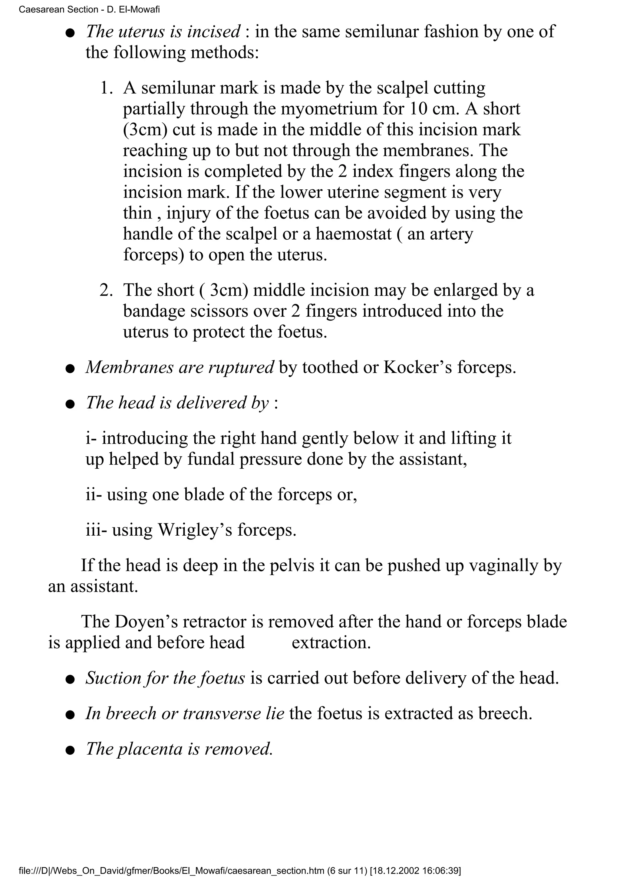 Caesarean Section - D. El-Mowafi

          q    The uterus is incised : in the same semilunar fashion by one of
               the following methods:
                  1. A semilunar mark is made by the scalpel cutting
                     partially through the myometrium for 10 cm. A short
                     (3cm) cut is made in the middle of this incision mark
                     reaching up to but not through the membranes. The
                     incision is completed by the 2 index fingers along the
                     incision mark. If the lower uterine segment is very
                     thin , injury of the foetus can be avoided by using the
                     handle of the scalpel or a haemostat ( an artery
                     forceps) to open the uterus.
                  2. The short ( 3cm) middle incision may be enlarged by a
                     bandage scissors over 2 fingers introduced into the
                     uterus to protect the foetus.
          q    Membranes are ruptured by toothed or Kocker’s forceps.
          q    The head is delivered by :
               i- introducing the right hand gently below it and lifting it
               up helped by fundal pressure done by the assistant,
               ii- using one blade of the forceps or,
               iii- using Wrigley’s forceps.
          If the head is deep in the pelvis it can be pushed up vaginally by
      an assistant.
           The Doyen’s retractor is removed after the hand or forceps blade
      is applied and before head       extraction.
          q    Suction for the foetus is carried out before delivery of the head.
          q    In breech or transverse lie the foetus is extracted as breech.
          q    The placenta is removed.




file:///D|/Webs_On_David/gfmer/Books/El_Mowafi/caesarean_section.htm (6 sur 11) [18.12.2002 16:06:39]
 