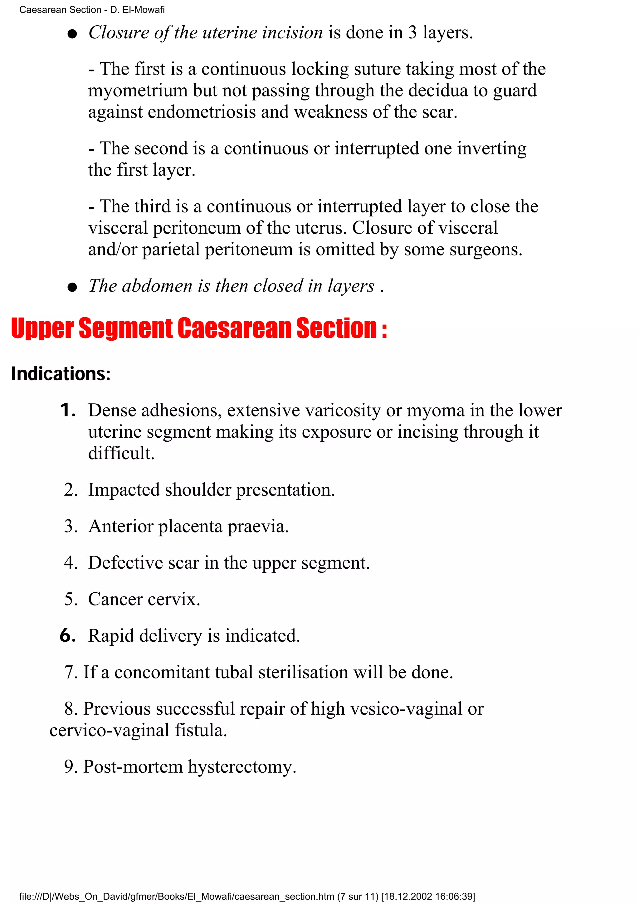 Caesarean Section - D. El-Mowafi

           q    Closure of the uterine incision is done in 3 layers.
                - The first is a continuous locking suture taking most of the
                myometrium but not passing through the decidua to guard
                against endometriosis and weakness of the scar.
                - The second is a continuous or interrupted one inverting
                the first layer.
                - The third is a continuous or interrupted layer to close the
                visceral peritoneum of the uterus. Closure of visceral
                and/or parietal peritoneum is omitted by some surgeons.
           q    The abdomen is then closed in layers .

Upper Segment Caesarean Section :
Indications:
         1. Dense adhesions, extensive varicosity or myoma in the lower
            uterine segment making its exposure or incising through it
            difficult.
          2. Impacted shoulder presentation.
          3. Anterior placenta praevia.
          4. Defective scar in the upper segment.
          5. Cancer cervix.
         6. Rapid delivery is indicated.
          7. If a concomitant tubal sterilisation will be done.
         8. Previous successful repair of high vesico-vaginal or
       cervico-vaginal fistula.
          9. Post-mortem hysterectomy.




 file:///D|/Webs_On_David/gfmer/Books/El_Mowafi/caesarean_section.htm (7 sur 11) [18.12.2002 16:06:39]
 