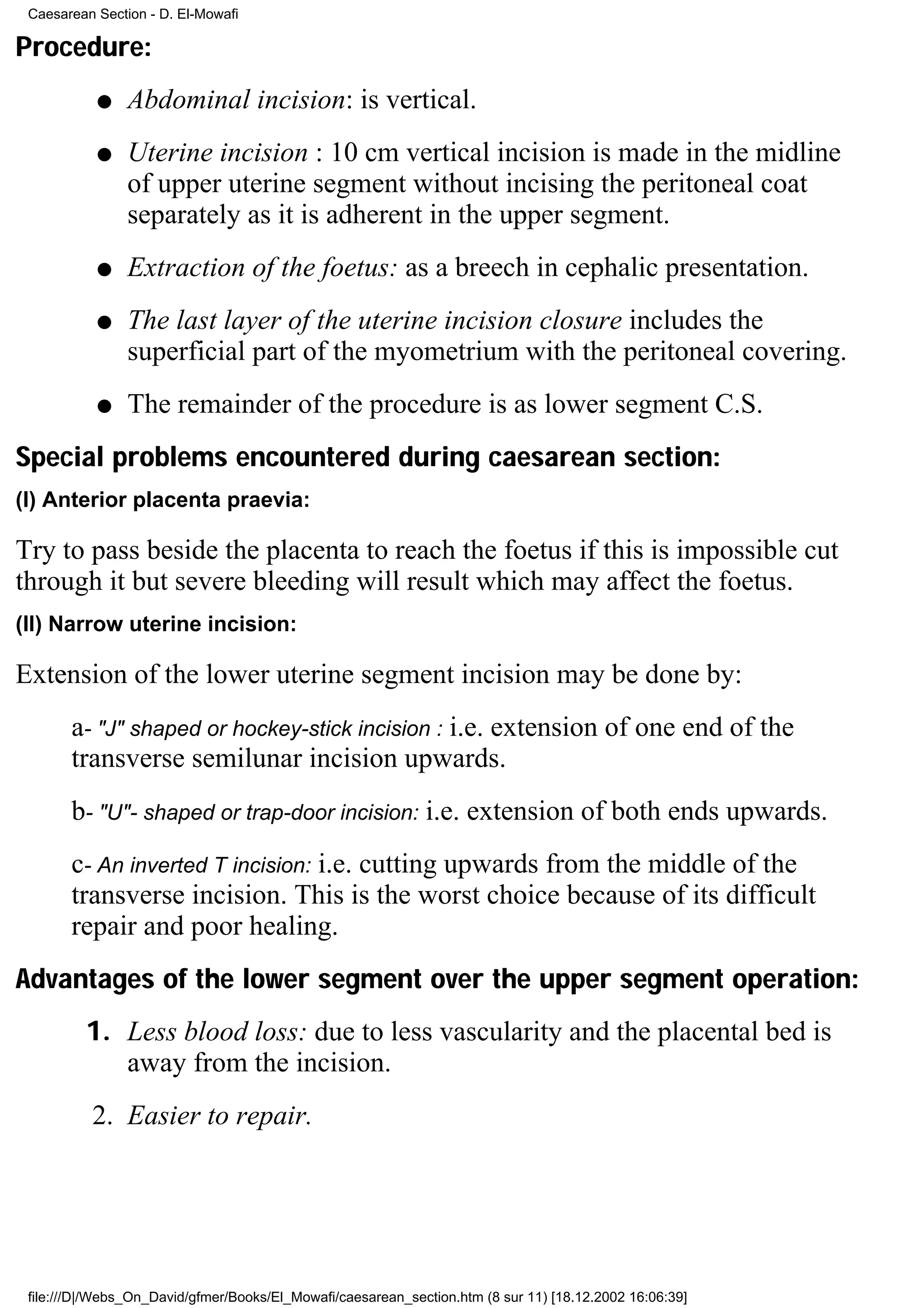 Caesarean Section - D. El-Mowafi

Procedure:
           q    Abdominal incision: is vertical.
           q    Uterine incision : 10 cm vertical incision is made in the midline
                of upper uterine segment without incising the peritoneal coat
                separately as it is adherent in the upper segment.
           q    Extraction of the foetus: as a breech in cephalic presentation.
           q    The last layer of the uterine incision closure includes the
                superficial part of the myometrium with the peritoneal covering.
           q    The remainder of the procedure is as lower segment C.S.
Special problems encountered during caesarean section:
(I) Anterior placenta praevia:

Try to pass beside the placenta to reach the foetus if this is impossible cut
through it but severe bleeding will result which may affect the foetus.
(II) Narrow uterine incision:

Extension of the lower uterine segment incision may be done by:
       a- "J" shaped or hockey-stick incision : i.e. extension of one end of the
       transverse semilunar incision upwards.
       b- "U"- shaped or trap-door incision: i.e. extension of both ends upwards.
       c- An inverted T incision: i.e. cutting upwards from the middle of the
       transverse incision. This is the worst choice because of its difficult
       repair and poor healing.
Advantages of the lower segment over the upper segment operation:
         1. Less blood loss: due to less vascularity and the placental bed is
            away from the incision.
          2. Easier to repair.




 file:///D|/Webs_On_David/gfmer/Books/El_Mowafi/caesarean_section.htm (8 sur 11) [18.12.2002 16:06:39]
 