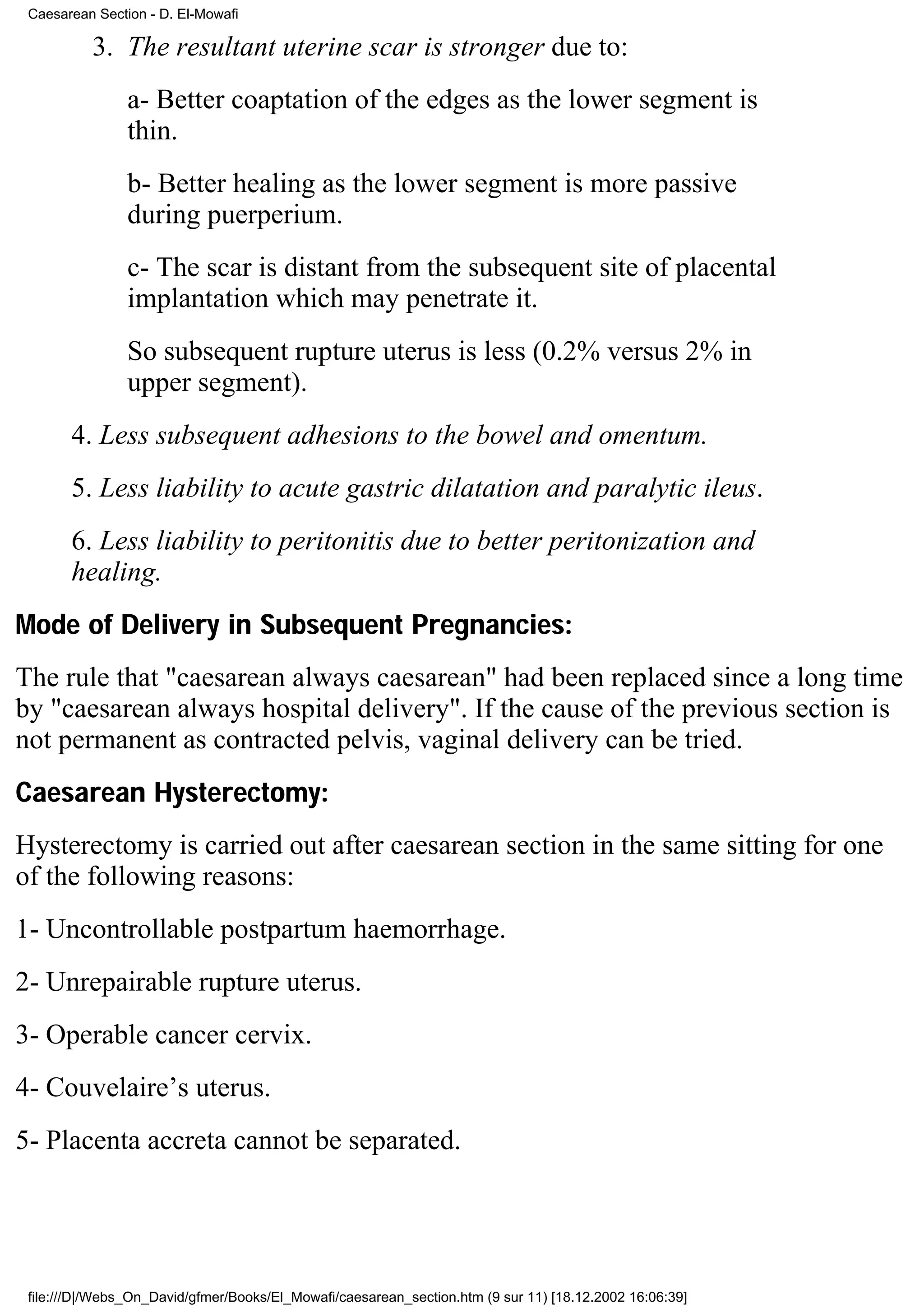 Caesarean Section - D. El-Mowafi

          3. The resultant uterine scar is stronger due to:
                a- Better coaptation of the edges as the lower segment is
                thin.
                b- Better healing as the lower segment is more passive
                during puerperium.
                c- The scar is distant from the subsequent site of placental
                implantation which may penetrate it.
                So subsequent rupture uterus is less (0.2% versus 2% in
                upper segment).
       4. Less subsequent adhesions to the bowel and omentum.
       5. Less liability to acute gastric dilatation and paralytic ileus.
       6. Less liability to peritonitis due to better peritonization and
       healing.
Mode of Delivery in Subsequent Pregnancies:
The rule that "caesarean always caesarean" had been replaced since a long time
by "caesarean always hospital delivery". If the cause of the previous section is
not permanent as contracted pelvis, vaginal delivery can be tried.
Caesarean Hysterectomy:
Hysterectomy is carried out after caesarean section in the same sitting for one
of the following reasons:
1- Uncontrollable postpartum haemorrhage.
2- Unrepairable rupture uterus.
3- Operable cancer cervix.
4- Couvelaire’s uterus.
5- Placenta accreta cannot be separated.




 file:///D|/Webs_On_David/gfmer/Books/El_Mowafi/caesarean_section.htm (9 sur 11) [18.12.2002 16:06:39]
 