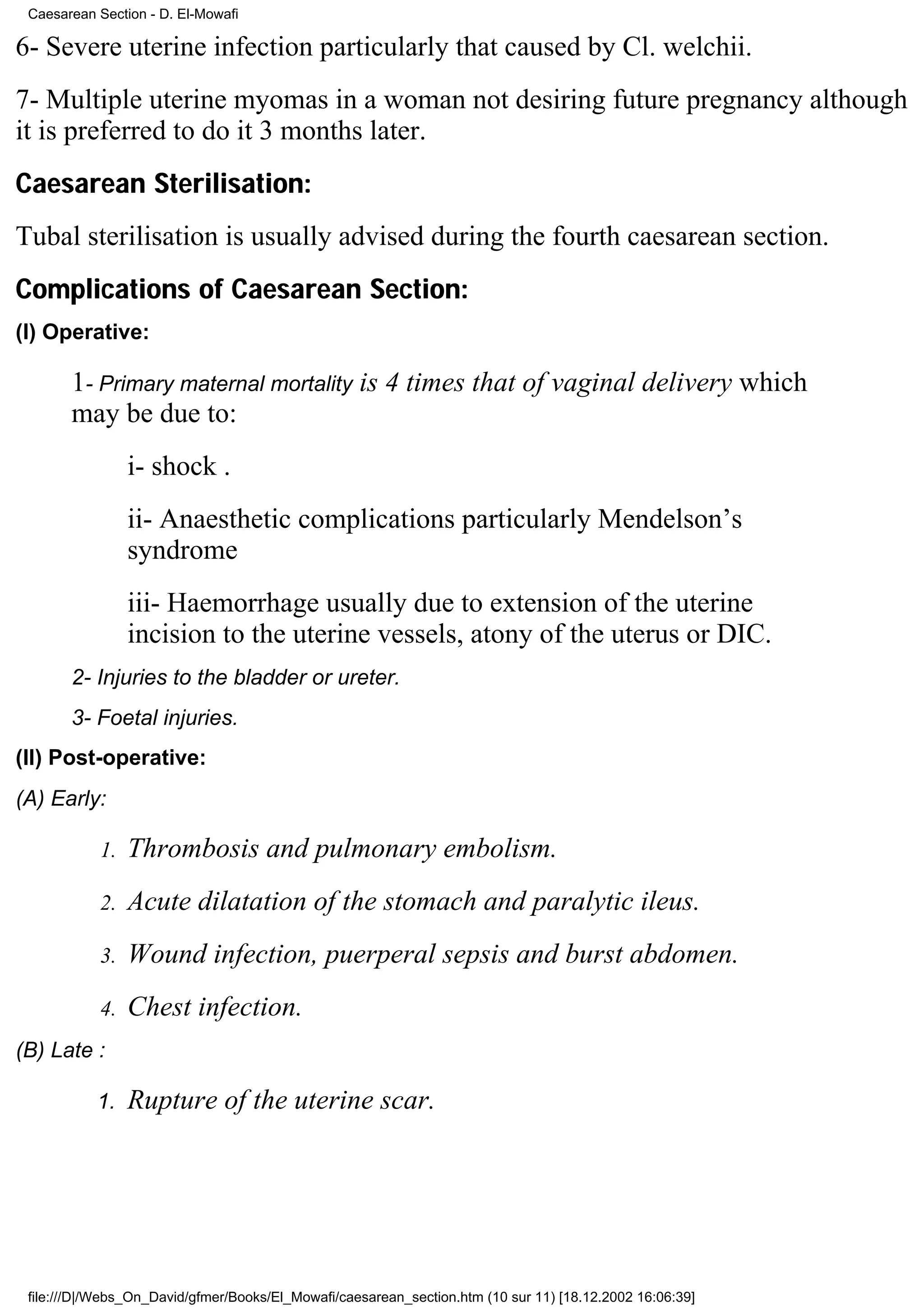 Caesarean Section - D. El-Mowafi

6- Severe uterine infection particularly that caused by Cl. welchii.
7- Multiple uterine myomas in a woman not desiring future pregnancy although
it is preferred to do it 3 months later.
Caesarean Sterilisation:
Tubal sterilisation is usually advised during the fourth caesarean section.
Complications of Caesarean Section:
(I) Operative:

       1- Primary maternal mortality is 4 times that of vaginal delivery which
       may be due to:
                 i- shock .
                 ii- Anaesthetic complications particularly Mendelson’s
                 syndrome
                 iii- Haemorrhage usually due to extension of the uterine
                 incision to the uterine vessels, atony of the uterus or DIC.
       2- Injuries to the bladder or ureter.
       3- Foetal injuries.
(II) Post-operative:
(A) Early:

            1.   Thrombosis and pulmonary embolism.
            2.   Acute dilatation of the stomach and paralytic ileus.
            3.   Wound infection, puerperal sepsis and burst abdomen.
            4.   Chest infection.
(B) Late :

           1.    Rupture of the uterine scar.




 file:///D|/Webs_On_David/gfmer/Books/El_Mowafi/caesarean_section.htm (10 sur 11) [18.12.2002 16:06:39]
 