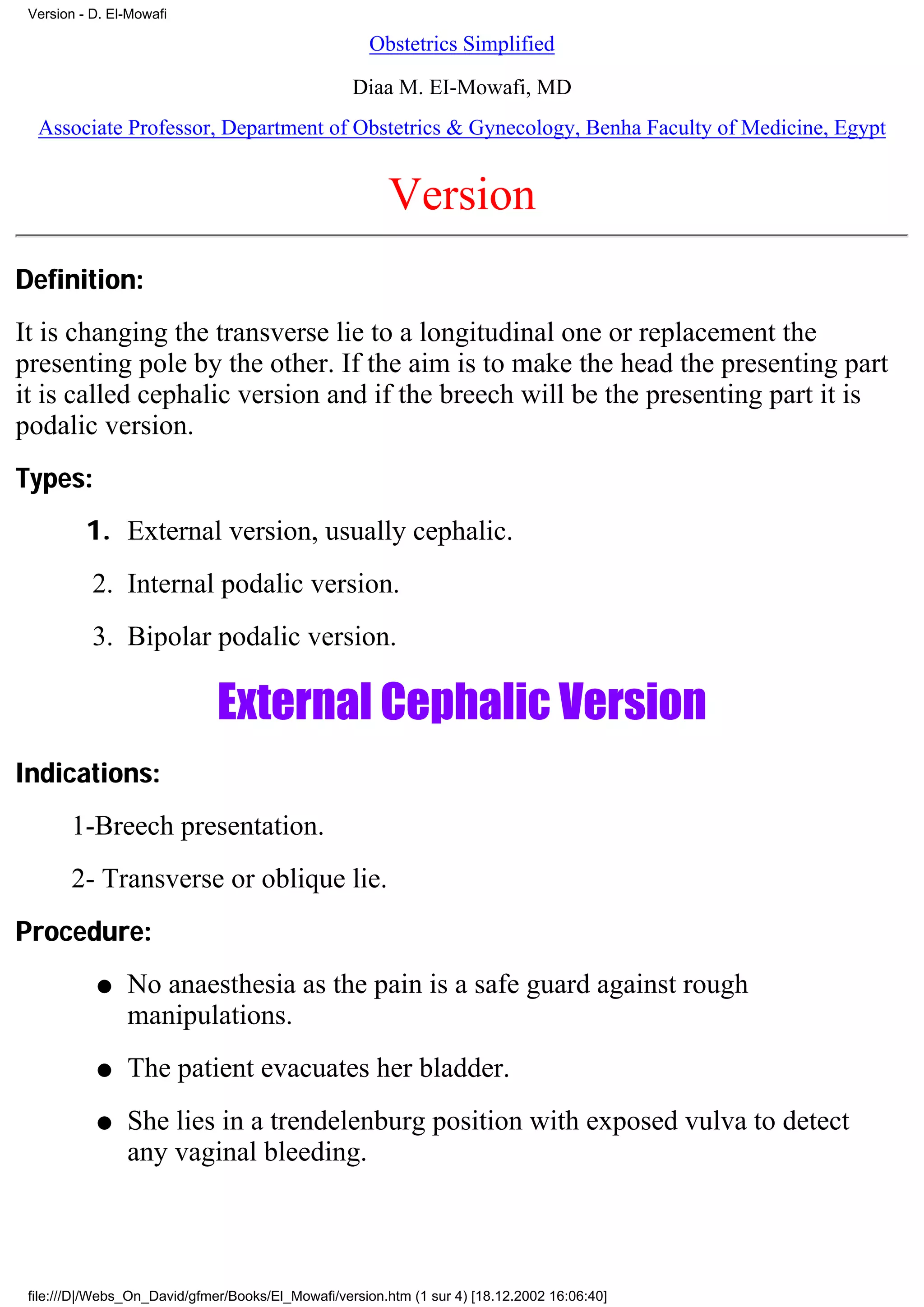 Version - D. El-Mowafi

                                                      Obstetrics Simplified

                                                   Diaa M. EI-Mowafi, MD
  Associate Professor, Department of Obstetrics & Gynecology, Benha Faculty of Medicine, Egypt


                                                        Version
Definition:
It is changing the transverse lie to a longitudinal one or replacement the
presenting pole by the other. If the aim is to make the head the presenting part
it is called cephalic version and if the breech will be the presenting part it is
podalic version.
Types:
          1. External version, usually cephalic.
           2. Internal podalic version.
           3. Bipolar podalic version.

                              External Cephalic Version
Indications:
       1-Breech presentation.
       2- Transverse or oblique lie.
Procedure:
           q    No anaesthesia as the pain is a safe guard against rough
                manipulations.
           q    The patient evacuates her bladder.
           q    She lies in a trendelenburg position with exposed vulva to detect
                any vaginal bleeding.




 file:///D|/Webs_On_David/gfmer/Books/El_Mowafi/version.htm (1 sur 4) [18.12.2002 16:06:40]
 