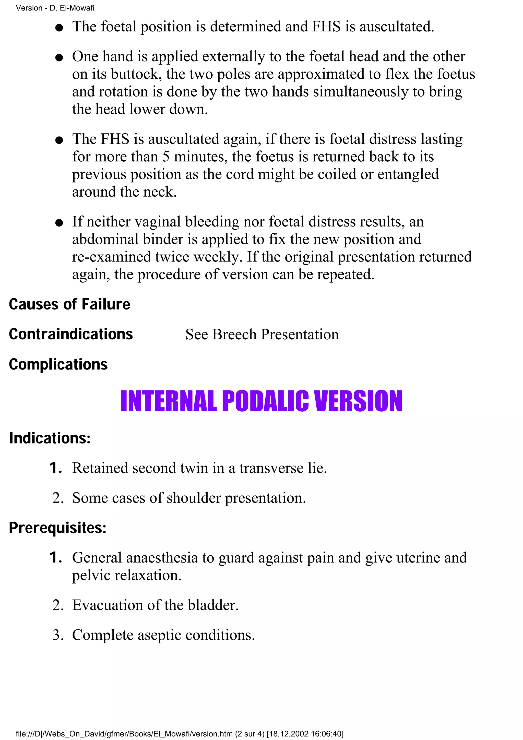 Version - D. El-Mowafi

           q    The foetal position is determined and FHS is auscultated.
           q    One hand is applied externally to the foetal head and the other
                on its buttock, the two poles are approximated to flex the foetus
                and rotation is done by the two hands simultaneously to bring
                the head lower down.
           q    The FHS is auscultated again, if there is foetal distress lasting
                for more than 5 minutes, the foetus is returned back to its
                previous position as the cord might be coiled or entangled
                around the neck.
           q    If neither vaginal bleeding nor foetal distress results, an
                abdominal binder is applied to fix the new position and
                re-examined twice weekly. If the original presentation returned
                again, the procedure of version can be repeated.
Causes of Failure
Contraindications                              See Breech Presentation
Complications

                             INTERNAL PODALIC VERSION
Indications:
          1. Retained second twin in a transverse lie.
           2. Some cases of shoulder presentation.
Prerequisites:
          1. General anaesthesia to guard against pain and give uterine and
             pelvic relaxation.
           2. Evacuation of the bladder.
           3. Complete aseptic conditions.




 file:///D|/Webs_On_David/gfmer/Books/El_Mowafi/version.htm (2 sur 4) [18.12.2002 16:06:40]
 