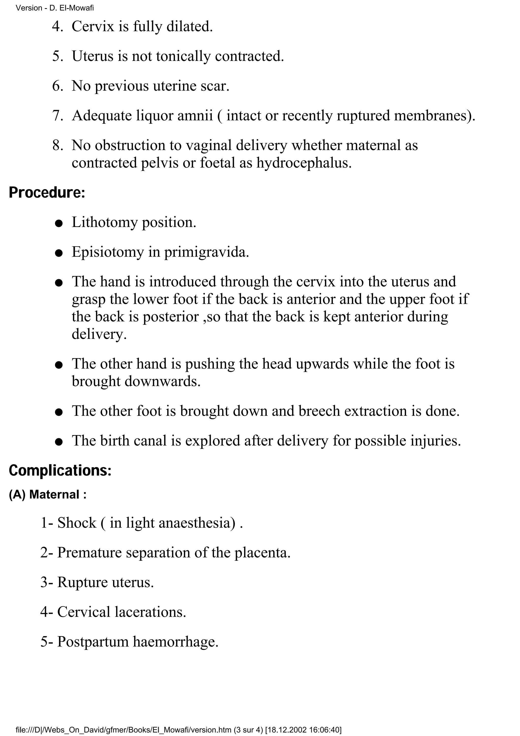 Version - D. El-Mowafi

           4. Cervix is fully dilated.
           5. Uterus is not tonically contracted.
           6. No previous uterine scar.
           7. Adequate liquor amnii ( intact or recently ruptured membranes).
           8. No obstruction to vaginal delivery whether maternal as
              contracted pelvis or foetal as hydrocephalus.
Procedure:
           q    Lithotomy position.
           q    Episiotomy in primigravida.
           q    The hand is introduced through the cervix into the uterus and
                grasp the lower foot if the back is anterior and the upper foot if
                the back is posterior ,so that the back is kept anterior during
                delivery.
           q    The other hand is pushing the head upwards while the foot is
                brought downwards.
           q    The other foot is brought down and breech extraction is done.
           q    The birth canal is explored after delivery for possible injuries.
Complications:
(A) Maternal :

       1- Shock ( in light anaesthesia) .
       2- Premature separation of the placenta.
       3- Rupture uterus.
       4- Cervical lacerations.
       5- Postpartum haemorrhage.




 file:///D|/Webs_On_David/gfmer/Books/El_Mowafi/version.htm (3 sur 4) [18.12.2002 16:06:40]
 