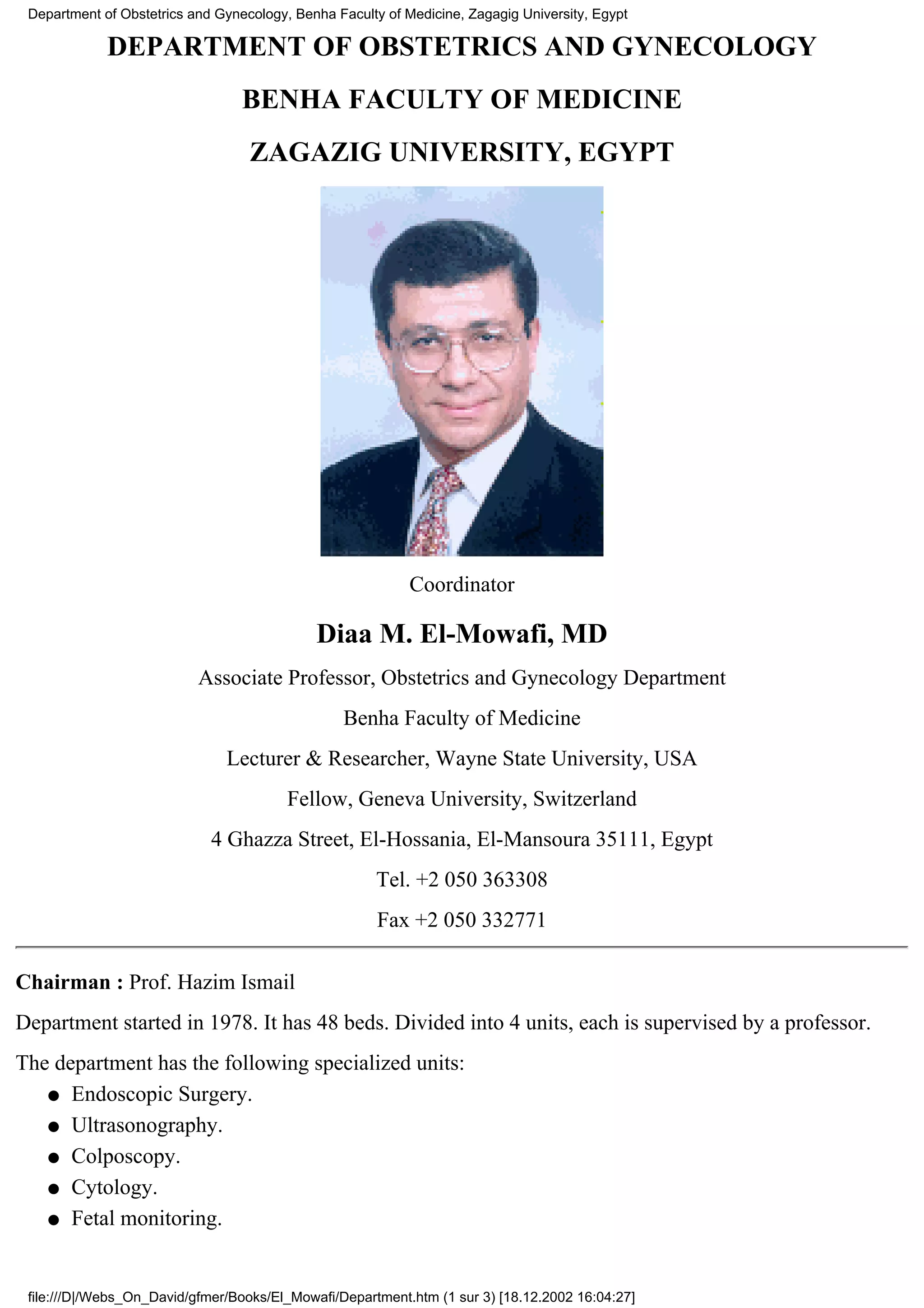 Department of Obstetrics and Gynecology, Benha Faculty of Medicine, Zagagig University, Egypt

             DEPARTMENT OF OBSTETRICS AND GYNECOLOGY
                                  BENHA FACULTY OF MEDICINE
                                   ZAGAZIG UNIVERSITY, EGYPT




                                                            Coordinator

                                             Diaa M. El-Mowafi, MD
                           Associate Professor, Obstetrics and Gynecology Department
                                                 Benha Faculty of Medicine
                               Lecturer & Researcher, Wayne State University, USA
                                         Fellow, Geneva University, Switzerland
                             4 Ghazza Street, El-Hossania, El-Mansoura 35111, Egypt
                                                      Tel. +2 050 363308
                                                       Fax +2 050 332771

Chairman : Prof. Hazim Ismail
Department started in 1978. It has 48 beds. Divided into 4 units, each is supervised by a professor.
The department has the following specialized units:
   q Endoscopic Surgery.

   q Ultrasonography.

   q Colposcopy.

   q Cytology.

   q Fetal monitoring.




 file:///D|/Webs_On_David/gfmer/Books/El_Mowafi/Department.htm (1 sur 3) [18.12.2002 16:04:27]
 