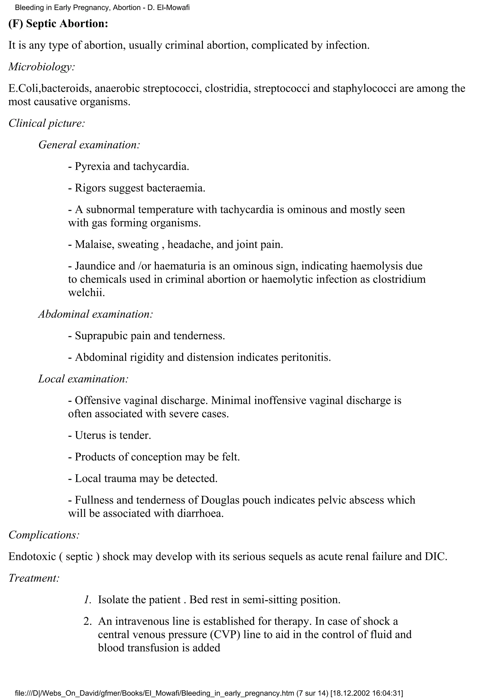 Bleeding in Early Pregnancy, Abortion - D. El-Mowafi

(F) Septic Abortion:
It is any type of abortion, usually criminal abortion, complicated by infection.
Microbiology:
E.Coli,bacteroids, anaerobic streptococci, clostridia, streptococci and staphylococci are among the
most causative organisms.
Clinical picture:
       General examination:
                - Pyrexia and tachycardia.
                - Rigors suggest bacteraemia.
                - A subnormal temperature with tachycardia is ominous and mostly seen
                with gas forming organisms.
                - Malaise, sweating , headache, and joint pain.
                - Jaundice and /or haematuria is an ominous sign, indicating haemolysis due
                to chemicals used in criminal abortion or haemolytic infection as clostridium
                welchii.
       Abdominal examination:
                - Suprapubic pain and tenderness.
                - Abdominal rigidity and distension indicates peritonitis.
       Local examination:
                - Offensive vaginal discharge. Minimal inoffensive vaginal discharge is
                often associated with severe cases.
                - Uterus is tender.
                - Products of conception may be felt.
                - Local trauma may be detected.
                - Fullness and tenderness of Douglas pouch indicates pelvic abscess which
                will be associated with diarrhoea.
Complications:
Endotoxic ( septic ) shock may develop with its serious sequels as acute renal failure and DIC.
Treatment:
                     1. Isolate the patient . Bed rest in semi-sitting position.
                     2. An intravenous line is established for therapy. In case of shock a
                        central venous pressure (CVP) line to aid in the control of fluid and
                        blood transfusion is added


 file:///D|/Webs_On_David/gfmer/Books/El_Mowafi/Bleeding_in_early_pregnancy.htm (7 sur 14) [18.12.2002 16:04:31]
 