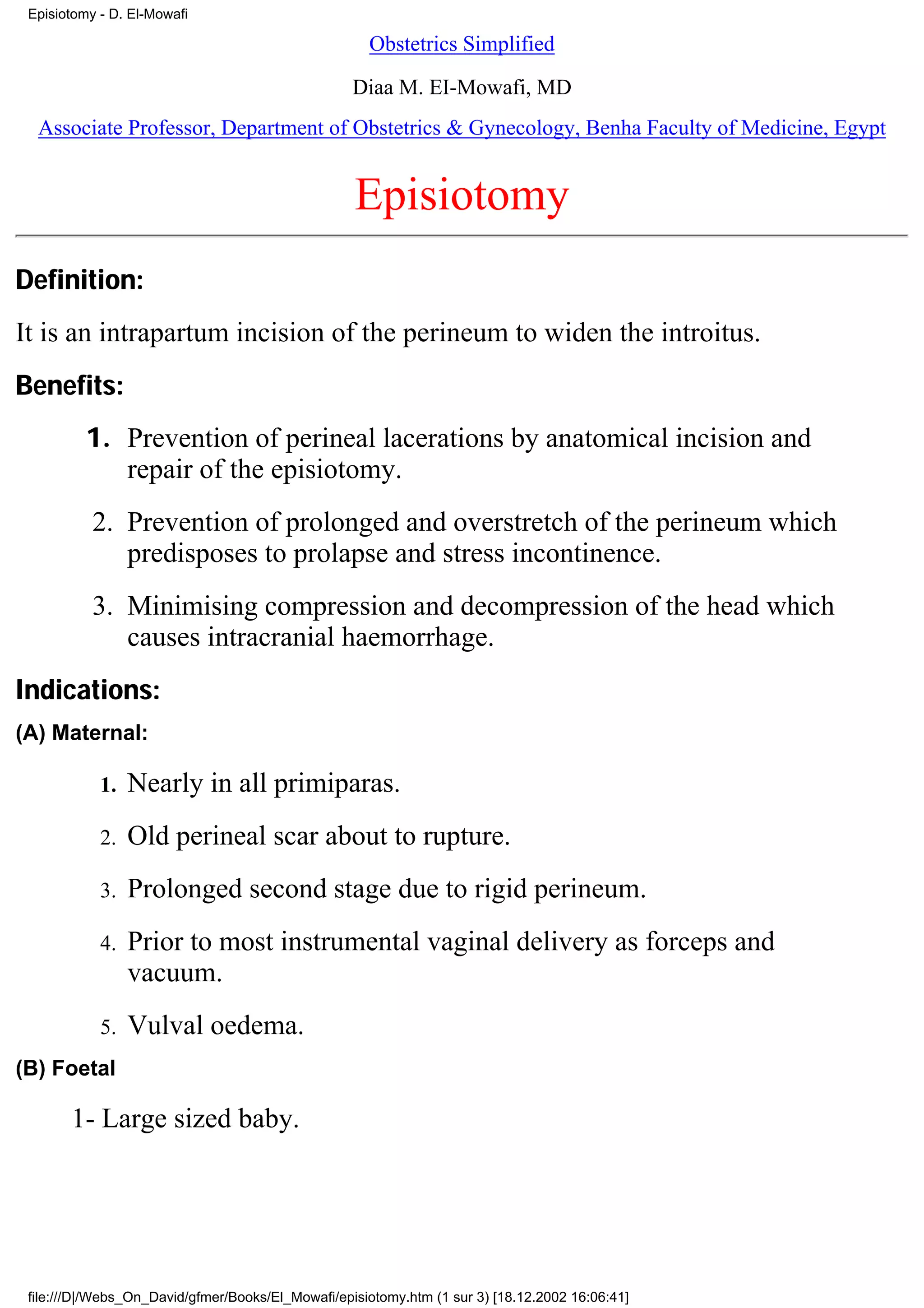 Episiotomy - D. El-Mowafi

                                                     Obstetrics Simplified

                                                   Diaa M. EI-Mowafi, MD
  Associate Professor, Department of Obstetrics & Gynecology, Benha Faculty of Medicine, Egypt


                                                   Episiotomy
Definition:
It is an intrapartum incision of the perineum to widen the introitus.
Benefits:
          1. Prevention of perineal lacerations by anatomical incision and
             repair of the episiotomy.
           2. Prevention of prolonged and overstretch of the perineum which
              predisposes to prolapse and stress incontinence.
           3. Minimising compression and decompression of the head which
              causes intracranial haemorrhage.
Indications:
(A) Maternal:

            1.   Nearly in all primiparas.
            2.   Old perineal scar about to rupture.
            3.   Prolonged second stage due to rigid perineum.
            4.   Prior to most instrumental vaginal delivery as forceps and
                 vacuum.
            5.   Vulval oedema.
(B) Foetal

       1- Large sized baby.




 file:///D|/Webs_On_David/gfmer/Books/El_Mowafi/episiotomy.htm (1 sur 3) [18.12.2002 16:06:41]
 