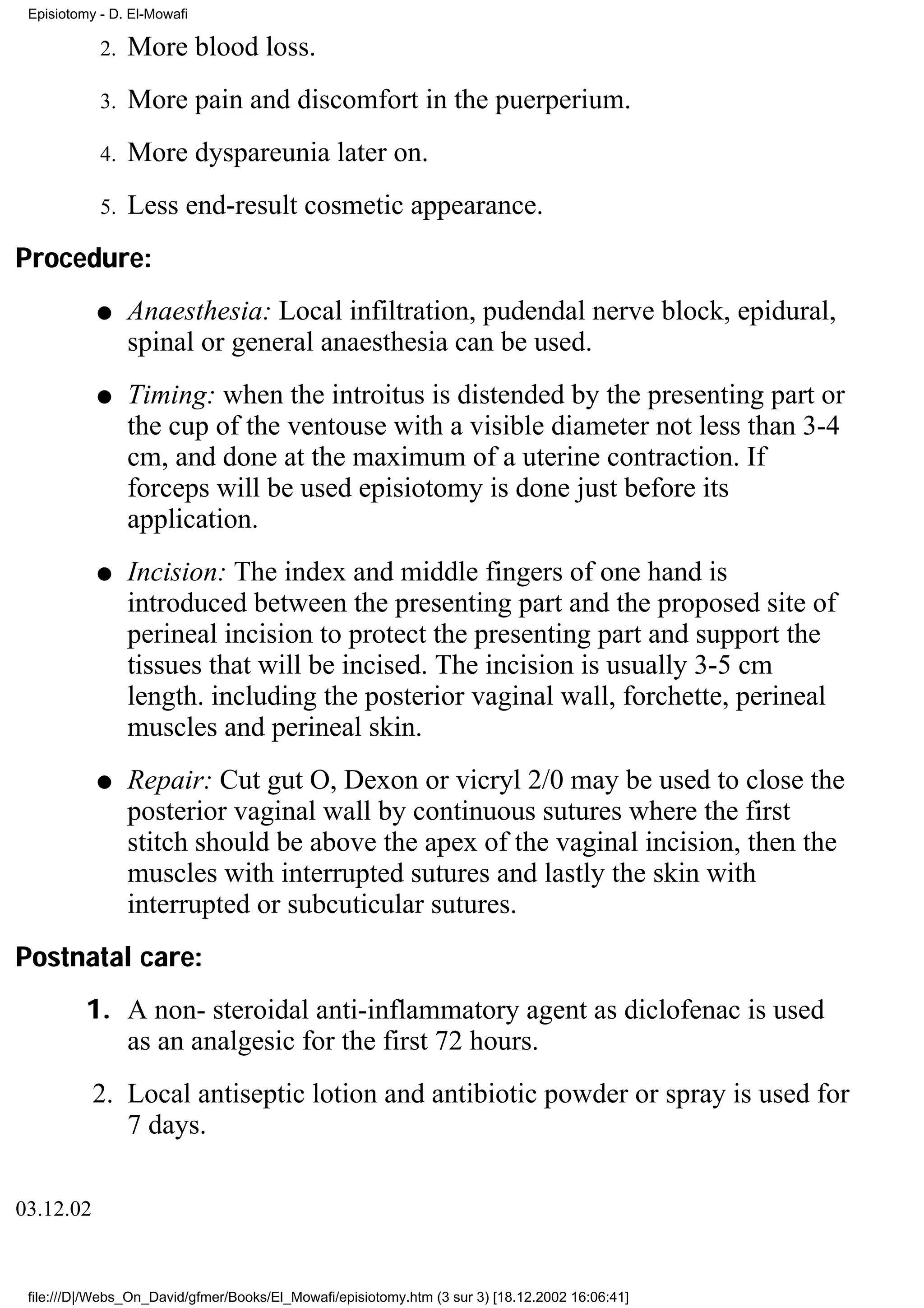 Episiotomy - D. El-Mowafi

            2.   More blood loss.
            3.   More pain and discomfort in the puerperium.
            4.   More dyspareunia later on.
            5.   Less end-result cosmetic appearance.
Procedure:
           q     Anaesthesia: Local infiltration, pudendal nerve block, epidural,
                 spinal or general anaesthesia can be used.
           q     Timing: when the introitus is distended by the presenting part or
                 the cup of the ventouse with a visible diameter not less than 3-4
                 cm, and done at the maximum of a uterine contraction. If
                 forceps will be used episiotomy is done just before its
                 application.
           q     Incision: The index and middle fingers of one hand is
                 introduced between the presenting part and the proposed site of
                 perineal incision to protect the presenting part and support the
                 tissues that will be incised. The incision is usually 3-5 cm
                 length. including the posterior vaginal wall, forchette, perineal
                 muscles and perineal skin.
           q     Repair: Cut gut O, Dexon or vicryl 2/0 may be used to close the
                 posterior vaginal wall by continuous sutures where the first
                 stitch should be above the apex of the vaginal incision, then the
                 muscles with interrupted sutures and lastly the skin with
                 interrupted or subcuticular sutures.
Postnatal care:
          1. A non- steroidal anti-inflammatory agent as diclofenac is used
             as an analgesic for the first 72 hours.
           2. Local antiseptic lotion and antibiotic powder or spray is used for
              7 days.

03.12.02


 file:///D|/Webs_On_David/gfmer/Books/El_Mowafi/episiotomy.htm (3 sur 3) [18.12.2002 16:06:41]
 