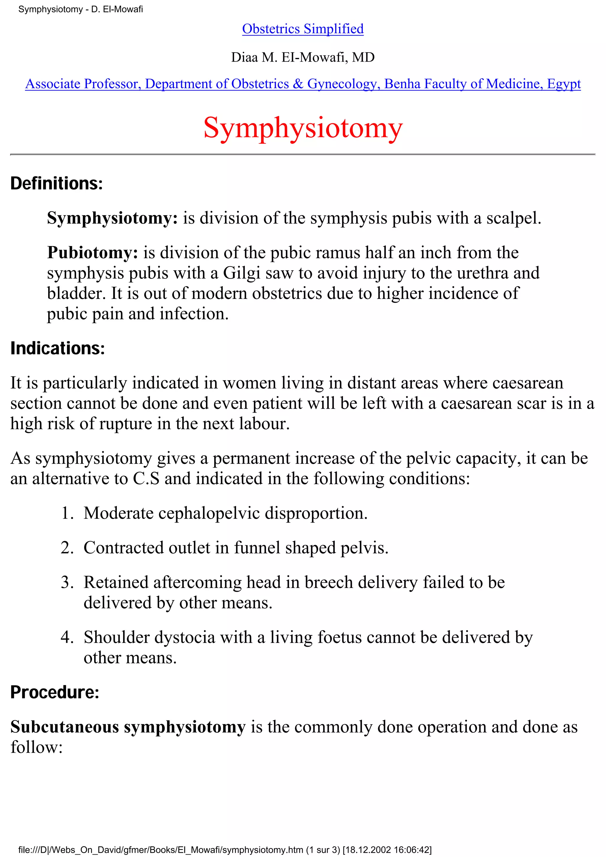 Symphysiotomy - D. El-Mowafi

                                                    Obstetrics Simplified

                                                  Diaa M. EI-Mowafi, MD
  Associate Professor, Department of Obstetrics & Gynecology, Benha Faculty of Medicine, Egypt


                                           Symphysiotomy
Definitions:
       Symphysiotomy: is division of the symphysis pubis with a scalpel.
       Pubiotomy: is division of the pubic ramus half an inch from the
       symphysis pubis with a Gilgi saw to avoid injury to the urethra and
       bladder. It is out of modern obstetrics due to higher incidence of
       pubic pain and infection.
Indications:
It is particularly indicated in women living in distant areas where caesarean
section cannot be done and even patient will be left with a caesarean scar is in a
high risk of rupture in the next labour.
As symphysiotomy gives a permanent increase of the pelvic capacity, it can be
an alternative to C.S and indicated in the following conditions:
          1. Moderate cephalopelvic disproportion.
          2. Contracted outlet in funnel shaped pelvis.
          3. Retained aftercoming head in breech delivery failed to be
             delivered by other means.
          4. Shoulder dystocia with a living foetus cannot be delivered by
             other means.
Procedure:
Subcutaneous symphysiotomy is the commonly done operation and done as
follow:




 file:///D|/Webs_On_David/gfmer/Books/El_Mowafi/symphysiotomy.htm (1 sur 3) [18.12.2002 16:06:42]
 