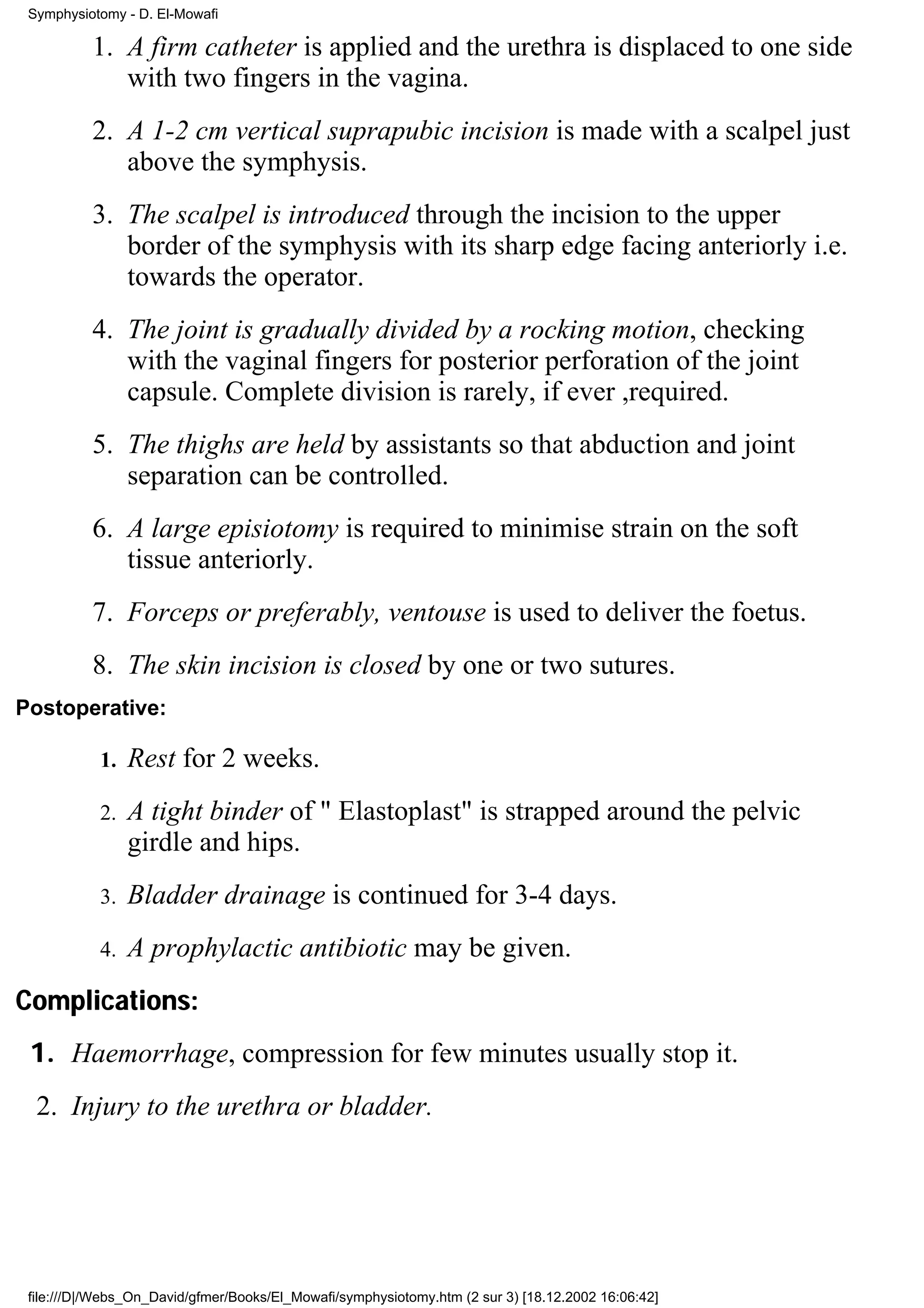 Symphysiotomy - D. El-Mowafi

          1. A firm catheter is applied and the urethra is displaced to one side
             with two fingers in the vagina.
          2. A 1-2 cm vertical suprapubic incision is made with a scalpel just
             above the symphysis.
          3. The scalpel is introduced through the incision to the upper
             border of the symphysis with its sharp edge facing anteriorly i.e.
             towards the operator.
          4. The joint is gradually divided by a rocking motion, checking
             with the vaginal fingers for posterior perforation of the joint
             capsule. Complete division is rarely, if ever ,required.
          5. The thighs are held by assistants so that abduction and joint
             separation can be controlled.
          6. A large episiotomy is required to minimise strain on the soft
             tissue anteriorly.
          7. Forceps or preferably, ventouse is used to deliver the foetus.
          8. The skin incision is closed by one or two sutures.
Postoperative:

           1.   Rest for 2 weeks.
           2.   A tight binder of " Elastoplast" is strapped around the pelvic
                girdle and hips.
           3.   Bladder drainage is continued for 3-4 days.
           4.   A prophylactic antibiotic may be given.
Complications:
 1. Haemorrhage, compression for few minutes usually stop it.
  2. Injury to the urethra or bladder.




 file:///D|/Webs_On_David/gfmer/Books/El_Mowafi/symphysiotomy.htm (2 sur 3) [18.12.2002 16:06:42]
 
