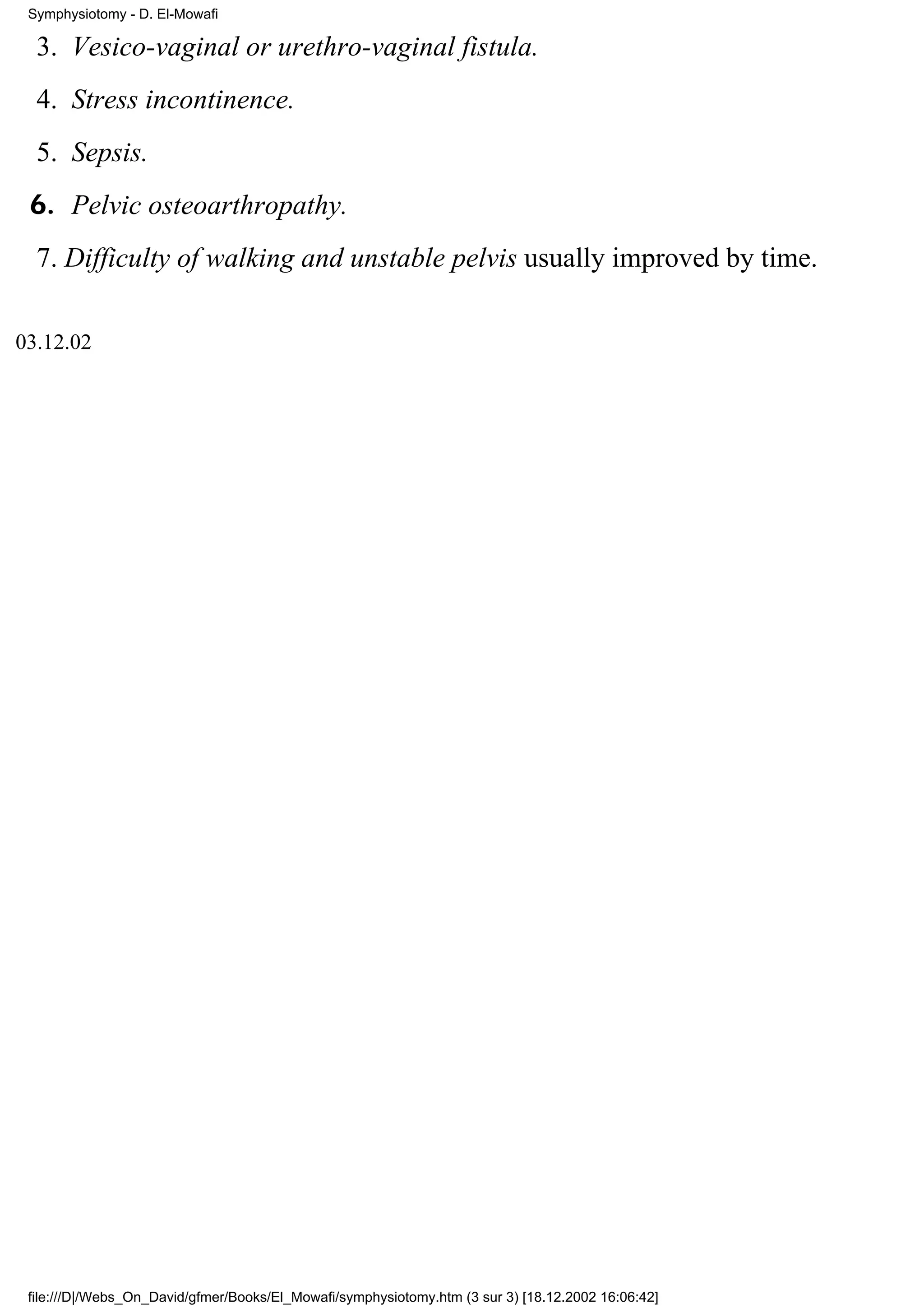 Symphysiotomy - D. El-Mowafi

  3. Vesico-vaginal or urethro-vaginal fistula.
  4. Stress incontinence.
  5. Sepsis.
 6. Pelvic osteoarthropathy.
  7. Difficulty of walking and unstable pelvis usually improved by time.

03.12.02




 file:///D|/Webs_On_David/gfmer/Books/El_Mowafi/symphysiotomy.htm (3 sur 3) [18.12.2002 16:06:42]
 