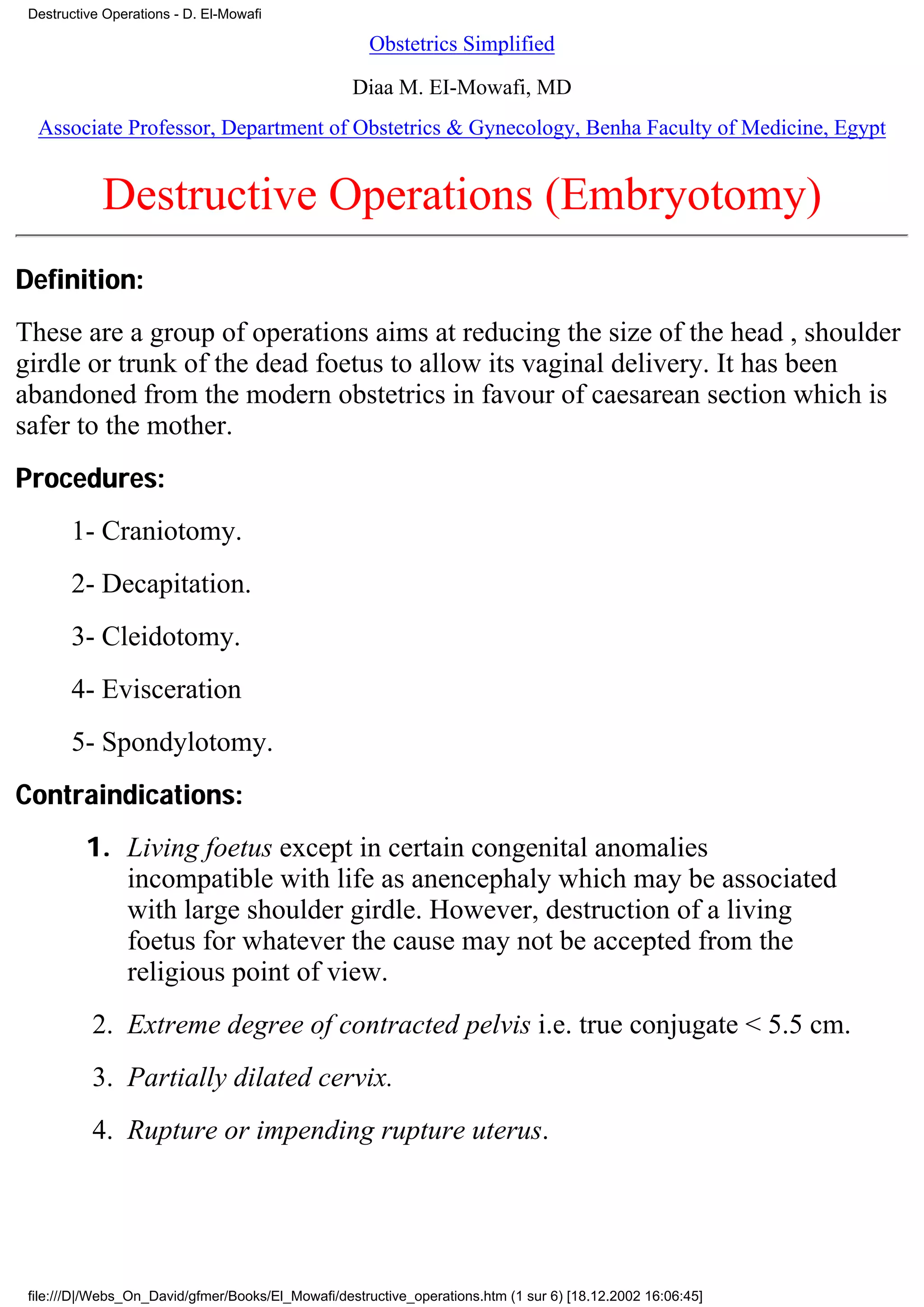 Destructive Operations - D. El-Mowafi

                                                      Obstetrics Simplified

                                                   Diaa M. EI-Mowafi, MD
  Associate Professor, Department of Obstetrics & Gynecology, Benha Faculty of Medicine, Egypt


            Destructive Operations (Embryotomy)
Definition:
These are a group of operations aims at reducing the size of the head , shoulder
girdle or trunk of the dead foetus to allow its vaginal delivery. It has been
abandoned from the modern obstetrics in favour of caesarean section which is
safer to the mother.
Procedures:
       1- Craniotomy.
       2- Decapitation.
       3- Cleidotomy.
       4- Evisceration
       5- Spondylotomy.
Contraindications:
          1. Living foetus except in certain congenital anomalies
             incompatible with life as anencephaly which may be associated
             with large shoulder girdle. However, destruction of a living
             foetus for whatever the cause may not be accepted from the
             religious point of view.
           2. Extreme degree of contracted pelvis i.e. true conjugate < 5.5 cm.
           3. Partially dilated cervix.
           4. Rupture or impending rupture uterus.




 file:///D|/Webs_On_David/gfmer/Books/El_Mowafi/destructive_operations.htm (1 sur 6) [18.12.2002 16:06:45]
 